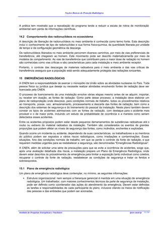 Noções Básicas de Proteção Radiológica




A prática tem mostrado que a reavaliação do programa tende a reduzir a escala de rotina de monitoração
ambiental sem perda de informações científicas.

14.2 Comportamento dos radionuclídeos no ecossistema
A descrição de liberação de radionuclídeos no meio ambiente é conhecida como termo fonte. Esta descrição
inclui o conhecimento de tipo de radionuclídeo e sua forma físico-química, da quantidade liberada por unidade
de tempo e da configuração geométrica da descarga.
Os radionuclídeos liberados no meio ambiente percorrem diversos caminhos, por meio de vias preferenciais de
transferência, até chegarem ao homem. Este movimento pode ser descrito matematicamente por meio de
modelos de compartimento. As vias de transferência que contribuem para a maior dose de radiação no homem
são conhecidas como vias críticas e são características para cada instalação e meio ambiente receptor.
Portanto, o controle das descargas de materiais radioativos para o meio ambiente e das vias críticas de
transferência assegura que a população está sendo adequadamente protegida das radiações ionizantes.

15 EMERGÊNCIAS RADIOLÓGICAS
A CNEN tem a responsabilidade de exercer o monopólio da União sobre as atividades nucleares no País. Toda
pessoa física ou jurídica que deseje ou necessite realizar atividades envolvendo fontes de radiação deve ser
licenciada pela CNEN.
O processo de licenciamento de uma instalação envolve várias etapas mesmo antes de se adquirir, importar,
ou receber em doação, as fontes de radiação. Como parte desse processo, a instalação deve elaborar um
plano de radioproteção onde descreve, para condições normais de trabalho, todos os procedimentos relativos
ao transporte, posse, uso, armazenamento, processamento e descarte das fontes de radiação, bem como a
descrição dos sistemas de segurança e do treinamento do pessoal da instalação. Neste plano também devem
constar os tipos de acidentes admissíveis com as fontes de radiação, com destaque para o acidente mais
provável e o de maior porte, incluindo um estudo da probabilidade de ocorrência e a maneira como seriam
detectados esses acidentes.
Entre os acidentes propostos podem estar desde pequenos derramamentos de substâncias radioativas até o
roubo ou extravio do material radioativo da instalação. Também são considerados os eventos de grandes
proporções que podem afetar os níveis de segurança das fontes, como incêndios, enchentes e explosões.
Quando ocorre um incidente ou acidente, dependendo de suas características, os trabalhadores e os membros
do público podem ser expostos a vários riscos radiológicos, como irradiações e contaminações. Essas
situações, fora das condições normais de trabalho, em que se perde o controle da fonte de radiação, e que
requerem medidas urgentes para se restabelecer a segurança, são denominadas "Emergências Radiológicas".
A CNEN, além de solicitar uma série de precauções para que se evite a ocorrência de acidentes, exige que,
após uma avaliação detalhada dos riscos, a instalação prepare um Plano de Emergência Radiológica, onde
devem estar descritos os procedimentos de emergência para limitar a exposição tanto individual como coletiva,
recuperar o controle da fonte de radiação, restabelecer as condições de segurança e tratar os feridos e
sobreexpostos.

15.1 Plano de emergência radiológica
Um plano de emergência radiológica deve contemplar, no mínimo, as seguintes informações:
    •   Estrutura organizacional: nem sempre a hierarquia gerencial é mantida em uma situação de emergência
        radiológica. Um trabalhador, com maiores conhecimentos técnicos da parte de segurança da instalação,
        pode ser definido como coordenador das ações do atendimento da emergência. Devem estar definidas
        as tarefas e responsabilidades de cada participante do plano, inclusive citando os meios de notificação
        das pessoas e das entidades que podem ser acionadas.




Instituto de Pesquisas Energéticas e Nucleares                                                ipen-cnen/sp 51/50
 