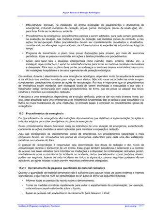 Noções Básicas de Proteção Radiológica




    •   Infra-estrutura: previsão, na instalação, de pronta disposição de equipamentos e dispositivos de
        emergência, incluindo monitores de radiação, p inças, garras, blindagens, placas de sinalização, etc.,
        para fazer frente ao incidente ou acidente.
    •   Procedimentos de emergência: procedimentos escritos a serem adotados, para cada cenário postulado,
        na avaliação da situação, nas medidas iniciais de proteção, nas medidas iniciais de correção, e nas
        ações de recuperação. Estes procedimentos devem ser constantemente reavaliados e atualizados,
        considerando as alterações organizacionais, de infra-estrutura e as experiências adquiridas ao longo do
        tempo.
    •   Programa de treinamento: o plano deve prever disposições para ensaiar, por meio de exercícios
        periódicos, todas as pessoas envolvidas em ações e tarefas previstas nos procedimentos.
    •   Apoio: para fazer face a situações emergenciais como incêndio, roubo, extravio, colisão, etc., a
        instalação deve contar com o apoio de autoridades locais para tomar as medidas corretivas necessárias
        e desejáveis. Para isso, o plano deve conter os endereços e telefones dessas autoridades, bem como
        de instalações hospitalares e de seus supervisores de proteção radiológica.

Os cenários, durante o atendimento de uma emergência radiológica, dependem muito da sequência de eventos
e da eficácia das medidas tomadas para mitigar seus efeitos. Não são raras as ocorrências onde surgem
componentes complicadores durante as ações de recuperação. Por isso é importante que os procedimentos
de emergência sejam montados com instruções fáceis de serem entendidas e executadas e que todo o
trabalhador esteja familiarizado com esses procedimentos, de forma que ele possa se adaptar aos novos
cenários e minimize sua exposição à radiação.
A resposta a uma emergência, dependendo da evolução verificada, pode se dar nos mais diversos níveis; por
isso, estar preparado para uma emergência é de importância fundamental. Isto se aplica a cada trabalhador e a
todos os níveis hierárquicos de uma instituição. O primeiro passo é conhecer os procedimentos gerais de
emergência.

15.2 Procedimentos de emergência
Os procedimentos de emergência são instruções documentadas que detalham a implementação de ações e
métodos exigidos para obter os objetivos do plano de emergência.
Esses procedimentos devem descrever quais os indicativos de uma situação de emergência, especificando
claramente as ações imediatas a serem aplicadas para minimizar a exposição à radiação.
Aqui são considerados os procedimentos gerais de emergência. Os procedimentos específicos e mais
complexos devem ser consultados nos planos de emergência elaborados para cada uma das instalações
radiativas ou nucleares do País.
O pessoal de radioproteção é responsável pela determinação das doses de radiação e dos níveis de
contaminação durante o transcorrer de um evento. Esse grupo também providencia o isolamento e o controle
de acesso nas áreas afetadas para minimizar as irradiações e a dispersão de contaminação radioativa, porém,
imediatamente após a ocorrência do incidente ou acidente, certos procedimentos, como descritos abaixo,
podem ser seguidos. Apesar de cada incidente ser único, e alguns dos passos seguintes poderem não ser
aplicáveis, as ações listadas a seuir provêm respostas preliminares adequadas.

15.2.1 Derramamento de pequena quantidade de material radioativo
Quando a quantidade de material derramado não é suficiente para causar riscos de doses externas e internas
significativas, e que não há risco de contaminação do ar, pode-se tomar as seguintes medidas:
    •   Informar todas as pessoas do recinto sobre o derramamento;
    •   Tomar as medidas corretivas rapidamente para evitar o espalhamento da contaminação, por exemplo,
        colocando um papel mata-borrão sobre o líquido;
    •   Avisar as pessoas não envolvidas no derramamento para deixarem o local;




Instituto de Pesquisas Energéticas e Nucleares                                                ipen-cnen/sp 52/51
 