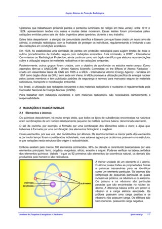 Noções Básicas de Proteção Radiológica




Operárias que trabalhavam pintando painéis e ponteiros luminosos de relógio em New Jersey, entre 1917 e
1924, apresentaram lesões nos ossos e muitas delas morreram. Essas lesões foram provocadas pelas
radiações emitidas pelos sais de rádio, ingeridos pelas operárias, durante o seu trabalho.
Estes fatos despertaram a atenção da comunidade científica e fizeram com que fosse criado um novo ramo da
ciência, a proteção radiológica, com a finalidade de proteger os indivíduos, regulamentando e limitando o uso
das radiações em condições aceitáveis.
Em 1928, foi estabelecida uma comissão de peritos em proteção radiológica para sugerir limites de dose e
outros procedimentos de trabalho seguro com radiações ionizantes. Esta comissão, a ICRP - International
Commission on Radiological Protection, ainda continua como um órgão científico que elabora recomendações
sobre a utilização segura de materiais radioativos e de radiações ionizantes.
Posteriormente, outros grupos foram criados, com o objetivo de aprofundar os estudos neste campo. Como
exemplos têm-se o UNSCEAR - United Nations Scientific Committee on the Effects of Atomic Radiation -
criado em Assembléia Geral da ONU em 1955 e a IAEA - International Atomic Energy Agency - fundada em
1957 como órgão oficial da ONU, com sede em Viena. A IAEA promove a utilização pacífica da energia nuclear
pelos países membros e tem publicado padrões de segurança e normas para manuseio seguro de materiais
radioativos, transporte e monitoração ambiental.
No Brasil, a utilização das radiações ionizantes e dos materiais radioativos e nucleares é regulamentada pela
Comissão Nacional de Energia Nuclear (CNEN).
Para trabalhar com radiações ionizantes e com materiais radioativos, são necessários conhecimento e
responsabilidade.


2 RADIAÇÕES E RADIOATIVIDADE
2.1 Elementos e átomos
Os químicos descobriram, há muito tempo atrás, que todos os tipos de substâncias encontradas na natureza
eram combinações de um número relativamente pequeno de matéria química básica, denominada elemento.
O sal de cozinha, por exemplo, é formado por uma combinação dos elementos sódio e cloro; a água que
bebemos é formada por uma combinação dos elementos hidrogênio e oxigênio.
Esses elementos, por sua vez, são constituídos por átomos. Os átomos formam a menor parte dos elementos
e por muito tempo foram considerados indivisíveis, mas sabe-se agora que os átomos possuem uma estrutura,
e que variações nesta estrutura dão origem à radioatividade.

Embora existam pelo menos 106 elementos conhecidos, 98% do planeta é constituído basicamente por seis
elementos principais: ferro, oxigênio, magnésio, silício, enxofre e níquel. Pode-se verificar na tabela periódica
dos elementos químicos (tabela 1) que os 92 primeiros são elementos de ocorrência natural, os demais são
produzidos pelo homem e são radioativos.
                                                                              A menor unidade de um elemento é o átomo.
                                                                              O átomo possui todas as propriedades físicas
                                                                              e químicas necessárias para se identificar
                                                                              como um elemento particular. Os átomos são
                                                                              compostos de pequenas partículas as quais
                                                                              incluem os prótons, os nêutrons e os elétrons.
                                                                              Os prótons e os nêutrons são partículas
                                                                              pesadas que são encontradas no núcleo do
                                                                              átomo. A diferença básica entre um próton e
                                                                              nêutron é a carga elétrica associada. Os
                                                                              prótons possuem uma carga positiva e os
                                                                              nêutrons não possuem carga. Os elétrons são
                                                                              bem menores, possuindo carga negativa.




Instituto de Pesquisas Energéticas e Nucleares                                                             ipen-cnen/sp   3/2
 