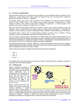 Noções Básicas de Proteção Radiológica




2.2 Conceito de radioatividade
Pode-se encontrar átomos com o mesmo número de massa (A) e com diferentes números de prótons (Z) e de
nêutrons (n), ou seja, átomos com mesmo número de massa (A) mas com uma razão entre o número de
prótons (Z) e nêutrons (n), razão Z / n, diferentes.
Por exemplo, pode-se citar o silício ( 28Si ), o alumínio ( 28Al ), e o fósforo ( 28P ), todos com mesmo número de
massa (A = 28), porém o silício ( 28Si ), contém em seu núcleo 14 nêutrons e 14 prótons (Z / n = 14/14),
enquanto o alumínio, ( 28Al ), contém em seu núcleo 15 nêutrons e 13 prótons (Z / n = 13/15) e o fósforo, ( 28P ),
contém em seu núcleo 15 prótons e 13 nêutrons (Z / n = 15/13).
Para cada número de massa existe somente uma razão Z / n para a qual o núcleo é estável, ou seja, não
radioativo. Todos os outros átomos com mesmo número de massa, porém com razão Z / n diferentes são
instáveis, ou seja, radioativos, e buscam a estabilidade emitindo radiação e transformando-se em outro átomo.
No exemplo citado, o silício ( 28Si ), é o átomo estável, enquanto o alumínio ( 28Al ) e o fósforo (     28
                                                                                                          P ) são
radioativos e buscam a estabilidade, transformando-se (decaindo) em silício ( 28Si ).
Tudo que existe na natureza tende a permanecer num estado estável. Os átomos instáveis passam por um
processo que os tornam mais estáveis. Este processo envolve a emissão do excesso de energia do núcleo e é
denominado radioatividade ou decaimento radioativo. Portanto, a radioatividade é a alteração espontânea de um
tipo de átomo em outro com a emissão de radiação para atingir a estabilidade.
A energia liberada pelos átomos instáveis, radioativos, é denominada radiação ionizante. Os termos radiação e
radioativo frequentemente são confundidos. Deve-se ter sempre em mente que estes dois termos são distintos:
átomos radioativos são aqueles que emitem radiação.
Existem três tipos principais de radiação ionizante emitida pelos átomos radioativos:


    •   Alfa - α
    •   Beta - β
    •   Gama - γ


As radiações alfa e beta são partículas que possuem massa e são eletricamente carregadas, enquanto os
raios gama são ondas eletromagnéticas.
2.2.1 Radiação alfa
Dentre as radiações ionizantes, as
partículas alfa são as mais pesadas
e de maior carga e por isso elas são
menos      penetrantes    que     as
partículas beta e a radiação gama.
As partículas alfa são núcleos do
átomo do gás hélio e são
completamente barradas por uma
folha comum de papel e seu
alcance no ar não ultrapassa mais
que 10 a 18 cm.
Mesmo a partícula alfa com maior
alcance (com maior energia) não
consegue atravessar a camada
morta da pele do corpo humano.
Portanto, a partícula alfa originada fora do corpo do indivíduo não oferece perigo à saú de humana. Por outro
lado, se o material radioativo emissor de partícula alfa estiver dentro do corpo ele será uma das fontes mais
danosas de exposição à radiação. A partícula alfa quando emitida internamente ao corpo do indivíduo
depositará sua energia em uma pequena área, produzindo grandes danos nesta área.


Instituto de Pesquisas Energéticas e Nucleares                                                  ipen-cnen/sp   6/5
 
