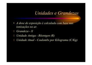 Unidades e Grandezas
• A dose de exposição é calculada com base nas
  ionizações no ar.
  Grandeza - X
  Unidade Antiga - Röentgen (R)
  Unidade Atual - Coulombs por Kilograma (C/Kg)
 