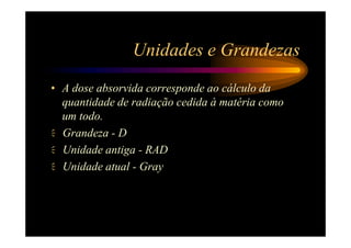 Unidades e Grandezas
• A dose absorvida corresponde ao cálculo da
  quantidade de radiação cedida à matéria como
  um todo.
  Grandeza - D
  Unidade antiga - RAD
  Unidade atual - Gray
 