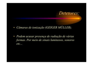 Detetores:

• Câmaras de ionização (GEIGER MÜLLER).

• Podem acusar presença de radiação de várias
  formas. Por meio de sinais luminosos, sonoros
  etc...
 