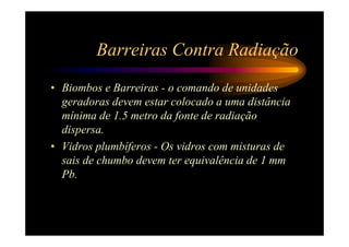 Barreiras Contra Radiação
• Biombos e Barreiras - o comando de unidades
  geradoras devem estar colocado a uma distância
  mínima de 1.5 metro da fonte de radiação
  dispersa.
• Vidros plumbíferos - Os vidros com misturas de
  sais de chumbo devem ter equivalência de 1 mm
  Pb.
 