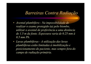 Barreiras Contra Radiação
• Avental plumbífero - Na impossibilidade de
  realizar o exame protegido (a) pelo biombo,
  utilizar o avental de preferência a uma distância
  de 1.5 m da fonte. Espessura varia de 0.25 mm á
  0.5 mm Pb.
• Luvas plumbíferas - A utilização das luvas
  plumbíferas estão limitadas à imobilização e
  posicionamento do paciente, mas sempre fora do
  campo de radiação primária.
 