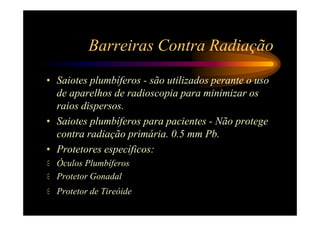 Barreiras Contra Radiação
• Saiotes plumbíferos - são utilizados perante o uso
  de aparelhos de radioscopia para minimizar os
  raios dispersos.
• Saiotes plumbíferos para pacientes - Não protege
  contra radiação primária. 0.5 mm Pb.
• Protetores específicos:
  Óculos Plumbíferos
  Protetor Gonadal
  Protetor de Tireóide
 