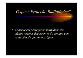 O que é Proteção Radiológica?



• Consiste em proteger os indivíduos dos
  efeitos nocivos decorrentes do contato com
  radiações de qualquer origem.
 
