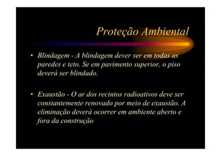 Proteção Ambiental
• Blindagem - A blindagem dever ser em todas as
  paredes e teto. Se em pavimento superior, o piso
  deverá ser blindado.

• Exaustão - O ar dos recintos radioativos deve ser
  constantemente renovado por meio de exaustão. A
  eliminação deverá ocorrer em ambiente aberto e
  fora da construção
 