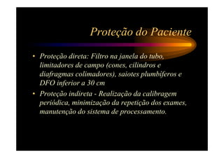 Proteção do Paciente
• Proteção direta: Filtro na janela do tubo,
  limitadores de campo (cones, cilindros e
  diafragmas colimadores), saiotes plumbíferos e
  DFO inferior a 30 cm
• Proteção indireta - Realização da calibragem
  periódica, minimização da repetição dos exames,
  manutenção do sistema de processamento.
 