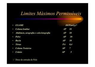 Limites Máximos Permissíveis

• EXAME                                       DEP(mGy)*
• Coluna lombar                          AP     10
• Abdômen, urografia e colecistografia   AP     10
• Pelve                                  AP      10
• Bacia                                  AP     10
• Tórax                                  PA     0,4
• Coluna Torácica                        AP     7
• Crânio                                 AP         5


   Dose de entrada de Pele
 