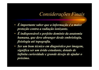 Considerações Finais
• É importante saber que a informação é a maior
  proteção contra a radiação ionizante.
• É indispensável o perfeito domínio da anatomia
  humana, que deve abranger desde embriologia,
  fisiologia até topografia.
• Ser um bom técnico em diagnóstico por imagem,
  significa ser um ávido estudante, dotado de
  infinita curiosidade e grande desejo de ajudar o
  próximo.
 