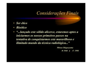 Considerações Finais
• Ser ético
• Bioético
• “...lançado este sólido alicerce, estaremos aptos a
  iniciarmos os nossos primeiros passos na
  tentativa de conquistarmos este maravilhoso e
  ilimitado mundo da técnica radiológica...”
                                   Mitsuo Shigueyama
                                         1940 á        1998
 
