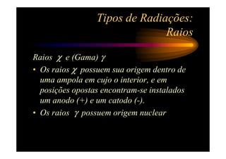 Tipos de Radiações:
                               Raios

Raios χ e (Gama) γ
• Os raios χ possuem sua origem dentro de
  uma ampola em cujo o interior, e em
  posições opostas encontram-se instalados
  um anodo (+) e um catodo (-).
• Os raios γ possuem origem nuclear
 
