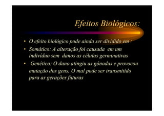 Efeitos Biológicos:
• O efeito biológico pode ainda ser dividido em :
• Somático: A alteração foi causada em um
  indivíduo sem danos as células germinativas
• Genético: O dano atingiu as gônodas e provocou
  mutação dos gens. O mal pode ser transmitido
  para as gerações futuras
 