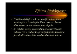 Efeitos Biológicos:
• O efeito biológico não se manifesta imediata-
  mente após a irradiação. Pode ocorrer, horas,
  dias, meses ou até mesmo anos depois:
• As células jovens apresentam-se sensivelmente
  vulneráveis à radiação, principalmente durante a
  fase de divisão celular conhecida como mitose.
 