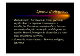 Efeitos Biológicos:
• Radiodermite - Formação de lesões graves na
  região. Aparece algumas semanas após a
  irradiação. Consistem em queimaduras intensas
  caracterizadas pela destruição total de parte dos
  tecidos. Haverá formação de ulcerações e a cura
  total dificilmente ocorrerá.
• Formação de carcinomas - Tumores malignos,
  leucemia
 