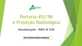 Portaria 453/98
e Proteção Radiológica
Atualização - RDC N 330
Prof. Patrícia Oliveira Barbosa
 