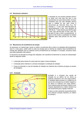 Noções Básicas de Proteção Radiológica




2.4 Decaimento radioativo

                                                                              A atividade de uma amostra radioativa diminui
                                                                              ou decai com uma taxa fixa que é uma
                                                                              característica de cada radionuclídeo. O tempo
                                                                              necessário para que esta atividade diminua
                                                                              para a metade do seu valor inicial é
                                                                              denominado de meia-vida física (T1/2). Por
                                                                              exemplo, o 131I tem uma meia-vida física de
                                                                              aproximadamente 8 dias. Uma atividade de
                                                                              1000 Bq de 131I terá decaído para 500 Bq após
                                                                              8 dias, para 250 Bq após 16 dias, para 125
                                                                              Bq após 24 dias e assim sucessivamente. A
                                                                              figura ao lado ilustra a quantidade de material
                                                                              radioativo após cada período de uma meia-
                                                                              vida.



2.5 Mecanismos de transferência de energia
Ao atravessar um material (gás, líquido ou sólido), as partículas alfa ou beta e as radiações eletromagnéticas,
raios X e raios gama, cedem parte ou toda sua energia para os átomos do material. Essa transferência de
energia das radiações para os materiais ocorre principalmente por excitação ou ionização, processos esses
que serão explicados mais adiante.
O mecanismo de absorção da energia das radiações é de importância fundamental no campo de radioproteção
devido às seguintes razões:


    •   A absorção pelos tecidos do corpo pode dar origem a danos biológicos
    •   A absorção pelos materiais é o princípio empregado na detecção da radiação
    •   O grau de absorção e o tipo de interação da radiação nos materiais são os fatores principais na escolha
        de blindagens.


2.5.1 Ionização
                                                                              Ionização é o processo que resulta da
                                                                              remoção de um elétron de um átomo ou
                                                                              molécula, deixando-o com uma carga positiva.
                                                                              O resultado deste processo é a criação de um
                                                                              par de íons composto de um elétron negativo e
                                                                              um átomo ou molécula com carga positiva.
                                                                              Uma molécula pode permanecer intacta ou ser
                                                                              rompida, dependendo se o elétron retirado é ou
                                                                              não fundamental para a ligação molecular.
                                                                              A figura ao lado apresenta esquematicamente
                                                                              uma partícula ionizante liberando um elétron
                                                                              da camada L.




Instituto de Pesquisas Energéticas e Nucleares                                                             ipen-cnen/sp   9/8
 