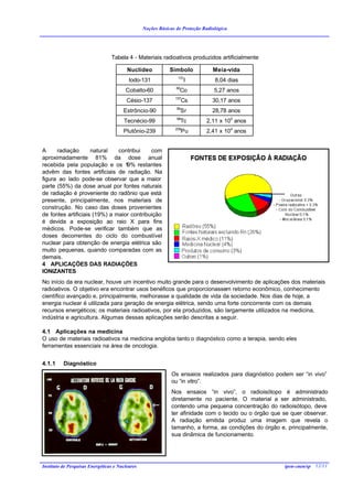 Noções Básicas de Proteção Radiológica




                                 Tabela 4 - Materiais radioativos produzidos artificialmente

                                         Nuclídeo            Símbolo            Meia-vida
                                                                 131
                                          Iodo-131                    I          8,04 dias
                                                                60
                                        Cobalto-60               Co              5,27 anos
                                                               137
                                         Césio-137                   Cs         30,17 anos
                                                                90
                                       Estrôncio-90                  Sr         28,78 anos
                                                                99
                                       Tecnécio-99                   Tc      2,11 x 105 anos
                                                               239
                                       Plutônio-239                  Pu      2,41 x 104 anos


A     radiação       natural   contribui    com
aproximadamente 81% da dose anual
recebida pela população e os 1    9% restantes
advêm das fontes artificiais de radiação. Na
figura ao lado pode-se observar que a maior
parte (55%) da dose anual por fontes naturais
de radiação é proveniente do radônio que está
presente, principalmente, nos materiais de
construção. No caso das doses provenientes
de fontes artificiais (19%) a maior contribuição
é devida a exposição ao raio X para fins
médicos. Pode-se verificar também que as
doses decorrentes do ciclo do combustível
nuclear para obtenção de energia elétrica são
muito pequenas, quando comparadas com as
demais.
4 APLICAÇÕES DAS RADIAÇÕES
IONIZANTES
No início da era nuclear, houve um incentivo muito grande para o desenvolvimento de aplicações dos materiais
radioativos. O objetivo era encontrar usos benéficos que proporcionassem retorno econômico, conhecimento
científico avançado e, principalmente, melhorasse a qualidade de vida da sociedade. Nos dias de hoje, a
energia nuclear é utilizada para geração de energia elétrica, sendo uma forte concorrente com os demais
recursos energéticos; os materiais radioativos, por ela produzidos, são largamente utilizados na medicina,
indústria e agricultura. Algumas dessas aplicações serão descritas a seguir.

4.1 Aplicações na medicina
O uso de materiais radioativos na medicina engloba tanto o diagnóstico como a terapia, sendo eles
ferramentas essenciais na área de oncologia.


4.1.1     Diagnóstico
                                                              Os ensaios realizados para diagnóstico podem ser “in vivo”
                                                              ou “in vitro”.
                                                              Nos ensaios “in vivo”, o radioisótopo é administrado
                                                              diretamente no paciente. O material a ser administrado,
                                                              contendo uma pequena concentração do radioisótopo, deve
                                                              ter afinidade com o tecido ou o órgão que se quer observar.
                                                              A radiação emitida produz uma imagem que revela o
                                                              tamanho, a forma, as condições do órgão e, principalmente,
                                                              sua dinâmica de funcionamento.




Instituto de Pesquisas Energéticas e Nucleares                                                          ipen-cnen/sp 12/11
 