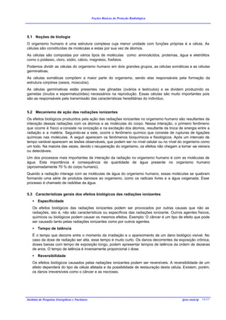 Noções Básicas de Proteção Radiológica




5.1 Noções de biologia
O organismo humano é uma estrutura complexa cuja menor unidade com funções próprias é a célula. As
células são constituídas de moléculas e estas por sua vez de átomos.
As células são compostas por vários tipos de moléculas como: aminoácidos, proteínas, água e eletrólitos
como o potássio, cloro, sódio, cálcio, magnésio, fosfatos.
Podemos dividir as células do organismo humano em dois grandes grupos, as células somáticas e as células
germinativas.
As células somáticas compõem a maior parte do organismo, sendo elas responsáveis pela formação da
estrutura corpórea (ossos, músculos).
As células germinativas estão presentes nas gônadas (ovários e testículos) e se dividem produzindo os
gametas (óvulos e espermatozóides) necessários na reprodução. Essas células são muito importantes pois
são as responsáveis pela transmissão das características hereditárias do indivíduo.


5.2 Mecanismo de ação das radiações ionizantes
Os efeitos biológicos produzidos pela ação das radiações ionizantes no organismo humano são resultantes da
interação dessas radiações com os átomos e as moléculas do corpo. Nessa interação, o primeiro fenômeno
que ocorre é físico e consiste na ionização e na excitação dos átomos, resultante da troca de energia entre a
radiação e a matéria. Seguindo-se a este, ocorre o fenômeno químico que consiste de rupturas de ligações
químicas nas moléculas. A seguir aparecem os fenômenos bioquímicos e fisiológicos. Após um intervalo de
tempo variável aparecem as lesões observáveis, que podem ser no nível celular ou no nível do organismo como
um todo. Na maioria das vezes, devido à recuperação do organismo, os efeitos não chegam a tornar -se visíveis
ou detectáveis.
Um dos processos mais importantes de interação da radiação no organismo humano é com as moléculas de
água. Esta importância é consequência da quantidade de água presente no organismo humano
(aproximadamente 70 % do corpo humano).
Quando a radiação interage com as moléculas de água do organismo humano, essas moléculas se quebram
formando uma série de produtos danosos ao organismo, como os radicais livres e a água oxigenada. Esse
processo é chamado de radiólise da água.


5.3 Características gerais dos efeitos biológicos das radiações ionizantes
    •   Especificidade
    Os efeitos biológicos das radiações ionizantes podem ser provocados por outras causas que não as
    radiações, isto é, não são característicos ou específicos das radiações ionizante. Outros agentes físicos,
    químicos ou biológicos podem causar os mesmos efeitos. Exemplo: O câncer é um tipo de efeito que pode
    ser causado tanto pelas radiações ionizantes como por outros agentes.
    •   Tempo de latência
    É o tempo que decorre entre o momento da irradiação e o aparecimento de um dano biológico visível. No
    caso da dose de radiação ser alta, esse tempo é muito curto. Os danos decorrentes da exposição crônica,
    doses baixas com tempo de exposição longo, podem apresentar tempos de latência da ordem de dezenas
    de anos. O tempo de latência é inversamente proporcional à dose.
    •   Reversibilidade
    Os efeitos biológicos causados pelas radiações ionizantes podem ser reversíveis. A reversibilidade de um
    efeito dependerá do tipo de célula afetada e da possibilidade de restauração desta célula. Existem, porém,
    os danos irreversíveis como o câncer e as necroses.




Instituto de Pesquisas Energéticas e Nucleares                                               ipen-cnen/sp 16/15
 