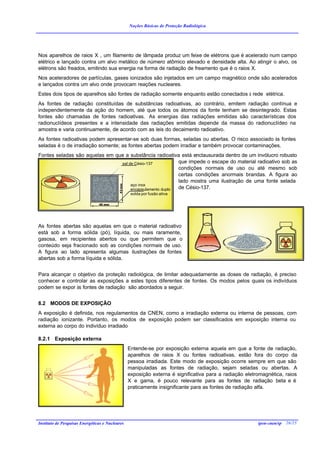 Noções Básicas de Proteção Radiológica




Nos aparelhos de raios X , um filamento de lâmpada produz um feixe de elétrons que é acelerado num campo
elétrico e lançado contra um alvo metálico de número atômico elevado e densidade alta. Ao atingir o alvo, os
elétrons são freados, emitindo sua energia na forma de radiação de freamento que é o raios X.
Nos aceleradores de partículas, gases ionizados são injetados em um campo magnético onde são acelerados
e lançados contra um alvo onde provocam reações nucleares.
Estes dois tipos de aparelhos são fontes de radiação somente enquanto estão conectados à rede elétrica.
As fontes de radiação constituídas de substâncias radioativas, ao contrário, emitem radiação contínua e
independentemente da ação do homem, até que todos os átomos da fonte tenham se desintegrado. Estas
fontes são chamadas de fontes radioativas. As energias das radiações emitidas são características dos
radionuclídeos presentes e a intensidade das radiações emitidas depende da massa do radionuclídeo na
amostra e varia continuamente, de acordo com as leis do decaimento radioativo.
As fontes radioativas podem apresentar-se sob duas formas, seladas ou abertas. O risco associado às fontes
seladas é o de irradiação somente; as fontes abertas podem irradiar e também provocar contaminações.
Fontes seladas são aquelas em que a substância radioativa está enclausurada dentro de um invólucro robusto
                                sal de Césio-137          que impede o escape do material radioativo sob as
                                                          condições normais de uso ou até mesmo sob
                                                          certas condições anormais brandas. A figura ao
                                                          lado mostra uma ilustração de uma fonte selada
                                     aço inox
                                           43 mm




                                     encapsulamento duplo de Césio-137.
                                                    solda por fusão ativa

                                40 mm




As fontes abertas são aquelas em que o material radioativo
está sob a forma sólida (pó), líquida, ou mais raramente,
gasosa, em recipientes abertos ou que permitem que o
conteúdo seja fracionado sob as condições normais de uso.
A figura ao lado apresenta algumas ilustrações de fontes
abertas sob a forma líquida e sólida.


Para alcançar o objetivo da proteção radiológica, de limitar adequadamente as doses de radiação, é preciso
conhecer e controlar as exposições a estes tipos diferentes de fontes. Os modos pelos quais os indivíduos
podem se expor às fontes de radiação são abordados a seguir.


8.2 MODOS DE EXPOSIÇÃO
A exposição é definida, nos regulamentos da CNEN, como a irradiação externa ou interna de pessoas, com
radiação ionizante. Portanto, os modos de exposição podem ser classificados em exposição interna ou
externa ao corpo do indivíduo irradiado

8.2.1 Exposição externa
                                                   Entende-se por exposição externa aquela em que a fonte de radiação,
                                                   aparelhos de raios X ou fontes radioativas, estão fora do corpo da
                                                   pessoa irradiada. Este modo de exposição ocorre sempre em que são
                                                   manipuladas as fontes de radiação, sejam seladas ou abertas. A
                                                   exposição externa é significativa para a radiação eletromagnética, raios
                                                   X e gama, é pouco relevante para as fontes de radiação beta e é
                                                   praticamente insignificante para as fontes de radiação alfa.




Instituto de Pesquisas Energéticas e Nucleares                                                            ipen-cnen/sp 26/25
 