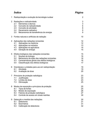 Índice                                             Página
1 Radioproteção e evolução da tecnologia nuclear           2

2 Radiações e radioatividade                               3
  2.1 Elementos e átomos                                   3
  2.2 Conceito de radioatividade                           6
  2.3 Conceito de atividade                                8
  2.4 Decaimento radioativo                                9
  2.5 Mecanismos de transferência de energia               9

3 Fontes naturais e artificiais de radiação               10

4 Aplicações das radiações ionizantes                     12
  4.1 Aplicações na medicina                              12
  4.2 Aplicações na indústria                             13
  4.3 Aplicações na agricultura                           14
  4.4 Geração de energia                                  15

5 Efeitos biológicos das radiações ionizantes             15
  5.1 Noções de biologia                                  16
  5.2 Mecanismo de ação das radiações ionizantes          16
  5.3 Características gerais dos efeitos biológicos       16
  5.4 Classificação dos efeitos biológicos                17

6 Grandezas e unidades para uso em radioproteção          19
  6.1 Atividade                                           19
  6.2 Avaliação de dose                                   20

7 Princípios de proteção radiológica                      23
  7.1 Justificação                                        23
  7.2 Limites de dose                                     23
  7.3 Otimização                                          25

8 Modos de exposição e princípios de proteção             25
  8.1 Tipos de fontes                                     25
  8.2 Modos de exposição                                  26
  8.3 Fatores de proteção radiológica                     27
  8.4 Controle de acesso em áreas restritas               30

9 Detecção e medida das radiações                         30
  9.1 Detectores                                          31
  9.2 Dosímetros                                          31
  9.3 Calibração de detectores                            32
 