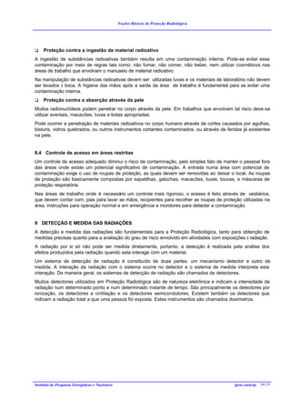 Noções Básicas de Proteção Radiológica




q    Proteção contra a ingestão de material radioativo
A ingestão de substâncias radioativas também resulta em uma contaminação interna. Pode-se evitar essa
contaminação por meio de regras tais como: não fumar, não comer, não beber, nem utilizar cosméticos nas
áreas de trabalho que envolvam o manuseio de material radioativo.
Na manipulação de substâncias radioativas devem ser utilizadas luvas e os materiais de laboratório não devem
ser levados à boca. A higiene das mãos após a saída da área de trabalho é fundamental para se evitar uma
contaminação interna.
q    Proteção contra a absorção através da pele
Muitos radionuclídeos podem penetrar no corpo através da pele. Em trabalhos que envolvam tal risco deve-se
utilizar aventais, macacões, luvas e botas apropriadas.
Pode ocorrer a penetração de materiais radioativos no corpo humano através de cortes causados por agulhas,
bisturis, vidros quebrados, ou outros instrumentos cortantes contaminados, ou através de feridas já existentes
na pele.


8.4 Controle de acesso em áreas restritas
Um controle de acesso adequado diminui o risco de contaminação, pelo simples fato de manter o pessoal fora
das áreas onde existe um potencial significativo de contaminação. A entrada numa área com potencial de
contaminação exige o uso de roupas de proteção, as quais devem ser removidas ao deixar o local. As roupas
de proteção são basicamente compostas por sapatilhas, galochas, macacões, luvas, toucas, e máscaras de
proteção respiratória.
Nas áreas de trabalho onde é necessário um controle mais rigoroso, o acesso é feito através de vestiários,
que devem contar com, pias para lavar as mãos, recipientes para recolher as roupas de proteção utilizadas na
área, instruções para operação normal e em emergência e monitores para detectar a contaminação.


9 DETECÇÃO E MEDIDA DAS RADIAÇÕES
A detecção e medida das radiações são fundamentais para a Proteção Radiológica, tanto para obtenção de
medidas precisas quanto para a avaliação do grau de risco envolvido em atividades com exposições à radiação.
A radiação por si só não pode ser medida diretamente, portanto, a detecção é realizada pela análise dos
efeitos produzidos pela radiação quando esta interage com um material.
Um sistema de detecção de radiação é constituído de duas partes: um mecanismo detector e outro de
medida. A interação da radiação com o sistema ocorre no detector e o sistema de medida interpreta esta
interação. De maneira geral, os sistemas de detecção de radiação são chamados de detectores.
Muitos detectores utilizados em Proteção Radiológica são de natureza eletrônica e indicam a intensidade da
radiação num determinado ponto e num determinado instante de tempo. São principalmente os detectores por
ionização, os detectores a cintilação e os detectores semicondutores. Existem também os detectores que
indicam a radiação total a que uma pessoa foi exposta. Estes instrumentos são chamados dosímetros.




Instituto de Pesquisas Energéticas e Nucleares                                               ipen-cnen/sp 30/29
 
