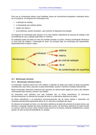 Noções Básicas de Proteção Radiológica




Para que as monitorações atinjam suas finalidades, devem ser racionalmente planejadas e realizadas dentro
de um programa. Um programa de monitoração inclui:

    •   a obtenção de medidas,
    •   a interpretação das medidas obtidas,
    •   registro dos dados e
    •   as providências, quando necessário , para melhorar os dispositivos de proteção.

Um programa de monitoração pode requerer um ou mais métodos, dependendo da natureza da radiação e das
circunstâncias em que a radiação pode afetar um indivíduo.
As avaliações podem ser feitas por meio das medidas tomadas no próprio indivíduo (monitoração individual) e
no local onde ele trabalha ( monitoração de área). Os principais tipos de monitoração são apresentados
esquematicamente na figura a seguir.



                                                                                  externa
                                            individual
                                                                                  interna
 Monitoração                                                                     do nível de radiação
                                                 de área                           do ar

                                                                                  da contaminação de superfície


10.1 Monitoração individual
10.1.1 Monitoração individual externa
A monitoração individual externa tem como objetivo a obtenção de dados para avaliar as doses equivalentes
recebidas pelo corpo inteiro, pela pele ou pelas extremidades, quando o indivíduo é irradiado externamente.
Nesta monitoração, dosímetros individuais são colocados em determinadas regiões do corpo e são utilizados
continuamente pelo indivíduo, durante o seu trabalho.
Os dosímetros mais utilizados com esta finalidade são: os filmes dosimétricos, os dosímetros
termoluminescentes, as câmaras de ionização de bolso e os dosímetros eletrônicos de alerta.
Os filmes dosimétricos e os dosímetros termoluminescentes são de leitura indireta e necessitam ser
recolhidos periodicamente (geralmente dentro de um mês) para a avaliação das doses.
As câmaras de ionização de bolso e os dosímetros eletrônicos de alerta são providos de escalas visíveis, que
permitem a avaliação imediata das doses recebidas pelo usuário. Os dosímetros eletrônicos de alerta (visuais
ou sonoros), além de marcar a dose, emitem sinais sonoros ou luminosos, alertando imediatamente o usuário
quando um valor de dose pré-estabelecido, for atingido.




Instituto de Pesquisas Energéticas e Nucleares                                                     ipen-cnen/sp 33/32
 