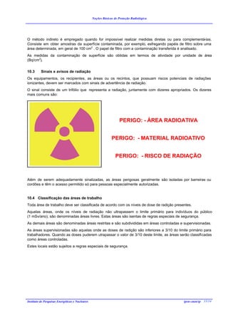 Noções Básicas de Proteção Radiológica




O método indireto é empregado quando for impossível realizar medidas diretas ou para complementá-las.
Consiste em obter amostras da superfície contaminada, por exemplo, esfregando papéis de filtro sobre uma
área determinada, em geral de 100 cm2 . O papel de filtro com a contaminação transferida é analisado.
As medidas da contaminação de superfície são obtidas em termos de atividade por unidade de área
(Bq/cm2).


10.3      Sinais e avisos de radiação
Os equipamentos, os recipientes, as áreas ou os recintos, que possuam riscos potenciais de radiações
ionizantes, devem ser marcados com sinais de advertência de radiação.
O sinal consiste de um trifólio que representa a radiação, juntamente com dizeres apropriados. Os dizeres
mais comuns são:




                                                                    PERIGO: - ÁREA RADIOATIVA


                                                              PERIGO: - MATERIAL RADIOATIVO


                                                                 PERIGO: - RISCO DE RADIAÇÃO



Além de serem adequadamente sinalizadas, as áreas perigosas geralmente são isoladas por barreiras ou
cordões e têm o acesso permitido só para pessoas especialmente autorizadas.


10.4 Classificação das áreas de trabalho
Toda área de trabalho deve ser classificada de acordo com os níveis de dose de radição presentes.
Aquelas áreas, onde os níveis de radiação não ultrapassem o limite primário para indivíduos do público
(1 mSv/ano), são denominadas áreas livres. Estas áreas são isentas de regras especiais de segurança.
As demais áreas são denominadas áreas restritas e são subdivididas em áreas controladas e supervisionadas.
As áreas supervisionadas são aquelas onde as doses de radição são inferiores a 3/10 do limite primário para
trabalhadores. Quando as doses puderem utrapassar o valor de 3/10 deste limite, as áreas serão classificadas
como áreas controladas.
Estes locais estão sujeitos a regras especiais de segurança.




Instituto de Pesquisas Energéticas e Nucleares                                              ipen-cnen/sp 35/34
 