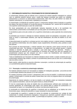 Noções Básicas de Proteção Radiológica




11 CONTAMINAÇÃO RADIOATIVA E PROCEDIMENTOS DE DESCONTAMINAÇÃO
A contaminação radioativa pode ser definida como a presença de material radioativo indesejável em qualquer
meio ou superfície podendo oferecer riscos à saúde das pessoas envolvidas que podem ser irradiadas
externamente ou incorporar os radionuclídeos contaminantes. Além disso, ela pode interferir nos dados de
trabalhos radiométricos, ou comprometer a qualidade de um produto.
A contaminação é considerada de superfície quando o contaminante radioativo estiver localizado na superfície
dos objetos, das áreas de trabalho ou na pele das pessoas. É considerada “fixa” quando não for transferível de
uma superfície contaminada para a outra não contaminada.
Os riscos apresentados por uma contaminação radioativa dependem do tipo e da quantidade dos
radionuclídeos contaminantes e da facilidade com que eles podem ser transferidos para outros locais.
A transferência pode se dar pelo contato com a superfície contaminada ou pela suspensão dos contaminantes
no ar.
As atividades que envolvem a utilização de materiais radioativos devem ser planejadas e executadas para se
evitar ou reduzir a contaminação radioativa, quer seja dos trabalhadores, das áreas de trabalho ou do meio
ambiente.
A descontaminação de superfície é o processo que tem como objetivo remover o material radioativo indesejável
das superfícies contaminadas, tais como objetos, roupas, equipamentos, ferramentas, pisos, paredes e a pele
das pessoas.
Num processo de descontaminação, o material radioativo não é destruído, porém apenas removido do local
contaminado para outro. Por exemplo, ao descontaminar um objeto com uma solução aquosa, o material
radioativo é removido do objeto para a solução, a qual pode exigir cuidados adicionais. Portanto, a
descontaminação de superfície não é simplesmente um processo de limpeza, pois deve ser realizada com
procedimentos próprios que não coloquem em risco a saúde dos trabalhadores nem disseminem a
contaminação para outros locais ou ao meio ambiente.
Todos os trabalhadores que manuseiam os materiais radioativos devem manter o cuidado constante para que a
contaminação radioativa seja evitada e conhecer os procedimentos básicos para se lidar com a contaminação,
caso ela venha a ocorrer.
Neste capítulo, estão descritos os assuntos referentes à prevenção, o controle da contaminação de superfície
e os procedimentos gerais de descontaminação.


11.1 Prevenção e controle da contaminação radioativa
Os materiais radioativos devem ser manuseados ou tratados em instalações apropriadas, procurando-se evitar
a contaminação radioativa das pessoas ou do meio ambiente.
As medidas preventivas podem envolver o planejamento prévio do local de trabalho, o confinamento das áreas
sujeitas à contaminação e o controle de acesso a essas áreas, bem como um programa efetivo de monitoração
da contaminação.
Dependendo do material radioativo e do tipo de trabalho a ser realizado, podem ser necessárias instalações
como capelas de laboratório, caixa de luvas (glove boxes) ou células blindadas.
O nível de contaminação das áreas de trabalho deve ser periodicamente verificado pela monitoração. Um
aumento significativo da contaminação pode indicar uma possível falha no sistema de confinamento e a
necessidade de reparo, ou a necessidade de se efetuar uma descontaminação da área.
A monitoração da contaminação de superfície é importante para se estabelecer se os objetos tais como
ferramentas, peças, materiais de laboratório e roupas necessitam de descontaminação.
A contaminação de superfície é avaliada em termos da atividade do contaminante por unidade de área
contaminada. A unidade normalmente empregada é “becquerel por centímetro quadrado” (Bq/cm2). Há dois
métodos comumente utilizados para se avaliar a contaminação de superfície: o direto e o indireto.



Instituto de Pesquisas Energéticas e Nucleares                                               ipen-cnen/sp 36/35
 