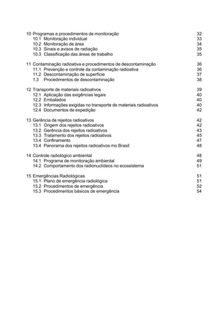 10 Programas e procedimentos de monitoração                           32
   10.1 Monitoração individual                                        33
   10.2 Monitoração de área                                           34
   10.3 Sinais e avisos de radiação                                   35
   10.3 Classificação das áreas de trabalho                           35

11 Contaminação radioativa e procedimentos de descontaminação         36
   11.1 Prevenção e controle da contaminação radioativa               36
   11.2 Descontaminação de superfície                                 37
   1.3 Procedimentos de descontaminação                               38

12 Transporte de materiais radioativos                                39
   12.1 Aplicação das exigências legais                               40
   12.2 Embalados                                                     40
   12.3 Informações exigidas no transporte de materiais radioativos   40
   12.4 Documentos de expedição                                       42

13 Gerência de rejeitos radioativos                                   42
   13.1 Origem dos rejeitos radioativos                               42
   13.2 Gerência dos rejeitos radioativos                             43
   13.3 Tratamento dos rejeitos radioativos                           45
   13.4 Confinamento                                                  47
   13.4 Panorama dos rejeitos radioativos mo Brasil                   48

14 Controle radiológico ambiental                                     48
   14.1 Programa de monitoração ambiental                             49
   14.2 Comportamento dos radionuclídeos no ecossistema               51

15 Emergências Radiológicas                                           51
   15.1 Plano de emergência radiológica                               51
   15.2 Procedimentos de emergência                                   52
   15.3 Procedimentos básicos de emergência                           54
 