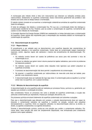 Noções Básicas de Proteção Radiológica




A monitoração pelo método direto é feita com instrumentos que detectam as radiações emitidas pelos
radionuclídeos, diretamente na superfície contaminada. Esses instrumentos geralmente são portáteis e são
levados aos locais onde se deseja realizar a monitoração.
O método indireto consiste em se examinar a contaminação coletando-se amostras da superfície contaminada
(teste de esfregaço).
O teste de esfregaço não detecta a contaminação fixa. Por sua vez, a monitoração direta não distingue a
contaminação transferível da fixa. Portanto, para se avaliar a contaminação de superfície, normalmente são
usados os dois métodos de monitoração.
A Comissão Nacional de Energia Nuclear (CNEN) tem estabelecido os limites derivados para a contaminação
de superfície. Esses valores são importantes para a interpretação dos resultados obtidos na monitoração da
contaminação de superfície.


11.2 Descontaminação de superfície
11.2.1 Regras básicas
O procedimento a ser adotado para se descontaminar uma superfície depende das características da
contaminação radioativa e da superfície contaminada. Certos tipos de contaminação exigem tratamentos
especiais, porém, algumas regras são aplicáveis à maioria dos procedimentos de descontaminação. Por
exemplo,
    •   Os métodos úmidos devem ser usados de preferência aos secos para não aumentar o risco de
        contaminação do ar.
    •   Procurar os métodos que gerem menor volume possível de rejeitos radioativos, para evi tar os problemas
        de tratamento posterior.
    •   Os métodos suaves devem ser usados antes daqueles mais rigorosos que podem prejudicar as
        superfícies envolvidas.
    •   O processo de descontaminação não deve permitir o espalhamento da contaminação.
    •   Se possível, a superfície contaminada por radionuclídeos de meia-vida curta deve ser isolada, para
        permitir a seu decaimento natural.
    •   A descontaminação deve ser realizada tão logo seja viável. A contaminação pode se espalhar ou se fixar
        ainda mais na superfície, com o passar do tempo.


11.2.2 Métodos de descontaminação de superfície
A descontaminação de uma superfície pode ser realizada por processos físicos, químicos ou, geralmente, por
aqueles que envolvem a combinação de ambos.
São considerados físicos os processos tais como a abrasão da superfície contaminada, a sucção das
partículas contaminantes por aspiradores, limpeza por cavitação ultra-sônica, etc.
Os processos químicos envolvem tratamento da superfície contaminada com solventes e soluções.
Para que a descontaminação seja efetuada com sucesso, a solução descontaminante deve ser capaz de
dissociar o contaminante radioativo da superfície e mantê-lo na solução, contudo sem prejudicar
demasiadamente a superfície. Entre os reagentes utilizados na descontaminação citam-s e o ácidos, os
                                                                                         s
álcalis, os agentes complexantes e os agentes tensoativos.
Durante a descontaminação química, produz-se uma solução que contém o contaminante radioativo. Por
causa disso, essa solução não deve ser simplesmente desprezada, mas armazenada para o tratamento
posterior como rejeito radioativo.




Instituto de Pesquisas Energéticas e Nucleares                                               ipen-cnen/sp 37/36
 