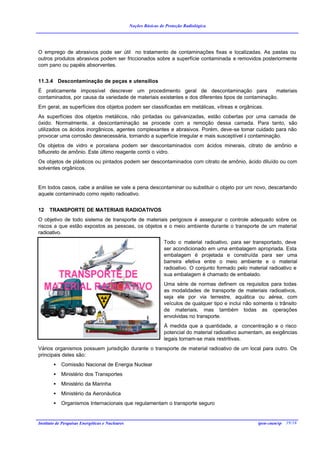 Noções Básicas de Proteção Radiológica




O emprego de abrasivos pode ser útil no tratamento de contaminações fixas e localizadas. As pastas ou
outros produtos abrasivos podem ser friccionados sobre a superfície contaminada e removidos posteriormente
com pano ou papéis absorventes.


11.3.4 Descontaminação de peças e utensílios
É praticamente impossível descrever um procedimento geral de descontaminação para                  materiais
contaminados, por causa da variedade de materiais existentes e dos diferentes tipos de contaminação.
Em geral, as superfícies dos objetos podem ser classificadas em metálicas, vítreas e orgânicas.
As superfícies dos objetos metálicos, não pintadas ou galvanizadas, estão cobertas por uma camada de
óxido. Normalmente, a descontaminação se procede com a remoção dessa camada. Para tanto, são
utilizados os ácidos inorgânicos, agentes complexantes e abrasivos. Porém, deve-se tomar cuidado para não
provocar uma corrosão desnecessária, tornando a superfície irregular e mais susceptível à contaminação.
Os objetos de vidro e porcelana podem ser descontaminados com ácidos minerais, citrato de amônio e
bifluoreto de amônio. Este último reagente corrói o vidro.
Os objetos de plásticos ou pintados podem ser descontaminados com citrato de amônio, ácido diluído ou com
solventes orgânicos.


Em todos casos, cabe a análise se vale a pena descontaminar ou substituir o objeto por um novo, descartando
aquele contaminado como rejeito radioativo.


12    TRANSPORTE DE MATERIAIS RADIOATIVOS
O objetivo de todo sistema de transporte de materiais perigosos é assegurar o controle adequado sobre os
riscos a que estão expostos as pessoas, os objetos e o meio ambiente durante o transporte de um material
radioativo.
                                                                  Todo o material radioativo, para ser transportado, deve
                                                                  ser acondicionado em uma embalagem apropriada. Esta
                                                                  embalagem é projetada e construída para ser uma
                                                                  barreira efetiva entre o meio ambiente e o material
                                                                  radioativo. O conjunto formado pelo material radioativo e
                                                                  sua embalagem é chamado de embalado.
                                                                  Uma série de normas definem os requisitos para todas
                                                                  as modalidades de transporte de materiais radioativos,
                                                                  seja ele por via terrestre, aquática ou aérea, com
                                                                  veículos de qualquer tipo e inclui não somente o trânsito
                                                                  de materiais, mas também todas as operações
                                                                  envolvidas no transporte.
                                                                  À medida que a quantidade, a concentração e o risco
                                                                  potencial do material radioativo aumentam, as exigências
                                                                  legais tornam-se mais restritivas.
Vários organismos possuem jurisdição durante o transporte de material radioativo de um local para outro. Os
principais deles são:
        •   Comissão Nacional de Energia Nuclear
        •   Ministério dos Transportes
        •   Ministério da Marinha
        •   Ministério da Aeronáutica
        •   Organismos Internacionais que regulamentam o transporte seguro


Instituto de Pesquisas Energéticas e Nucleares                                                            ipen-cnen/sp 39/38
 