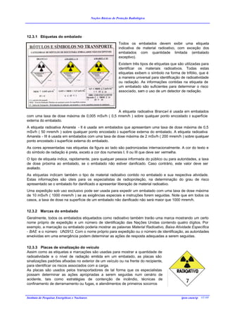 Noções Básicas de Proteção Radiológica




12.3.1 Etiquetas do embalado
                                                                    Todos os embalados devem exibir uma etiqueta
                                                                    indicativa de material radioativo, com exceção dos
                                                                    embalados com quantidade limitada (embalado
                                                                    exceptivo).
                                                                    Existem três tipos de etiquetas que são utilizadas para
                                                                    identificar os materiais radioativos. Todas estas
                                                                    etiquetas exibem o símbolo na forma de trifólio, que é
                                                                    a maneira universal para identificação de radioatividade
                                                                    ou radiação. As informações contidas na etiqueta de
                                                                    um embalado são suficientes para determinar o risco
                                                                    associado, sem o uso de um detector de radiação.




                                                 A etiqueta radioativa Branca-I é usada em embalados
com uma taxa de dose máxima de 0,005 mSv/h ( 0,5 mrem/h ) sobre qualquer ponto encostado à superfície
externa do embalado.
A etiqueta radioativa Amarela - II é usada em embalados que apresentam uma taxa de dose máxima de 0,5
mSv/h ( 50 mrem/h ) sobre qualquer ponto encostado à superfície externa do embalado. A etiqueta radioativa
Amarela - III é usada em embalados com uma taxa de dose máxima de 2 mSv/h ( 200 mrem/h ) sobre qualquer
ponto encostado à superfície externa do embalado.
As cores apresentadas nas etiquetas da figura ao lado são padronizadas internacionalmente. A cor do texto e
do símbolo de radiação é preta, exceto a cor dos numerais I, II ou III que deve ser vermelha.
O tipo de etiqueta indica, rapidamente, para qualquer pessoa informada do público ou para autoridades, a taxa
de dose próxima ao embalado, se o embalado não estiver danificado. Caso contrário, este valor deve ser
avaliado.
As etiquetas indicam também o tipo de material radioativo contido no embalado e sua respectiva atividade.
Estas informações são úteis para os especialistas de radioproteção, na determinação do grau de risco
apresentado se o embalado for danificado e apresentar liberação de material radioativo.
Uma expedição sob uso exclusivo pode ser usada para expedir um embalado com uma taxa de dose máxima
de 10 mSv/h ( 1000 mrem/h ) se as exigências especiais e instruções forem seguidas. Note que em todos os
casos, a taxa de dose na superfície de um embalado não danificado não será maior que 1000 mrem/h.


12.3.2 Marcas do embalado
Geralmente, todos os embalados etiquetados como radioativo também trarão uma marca mostrando um certo
nome próprio de expedição e um número de identificação das Nações Unidas contendo quatro dígitos. Por
exemplo, a marcação ou embalado poderia mostrar as palavras Material Radioativo, Baixa Atividade Específica
- BAE e o número UN2912. Com o nome próprio para expedição ou o número de identificação, as autoridades
envolvidas em uma emergência podem determinar as ações de resposta adequadas a serem seguidas.


12.3.3 Placas de sinalização do veículo
Assim como as etiquetas e marcações são usadas para mostrar a quantidade de
radioatividade e o nível de radiação emitida em um embalado, as placas são
sinalizações padrões afixadas no exterior de um veículo ou na frente do recipiente,
para identificar os riscos associados com a carga.
As placas são usados pelos transportadores de tal forma que os especialistas
possam determinar as ações apropriadas a serem seguidas num cenário de
acidente, tais como estratégias de contenção de incêndio, técnicas de
confinamento de derramamento ou fugas, e atendimentos de primeiros socorros


Instituto de Pesquisas Energéticas e Nucleares                                                            ipen-cnen/sp 41/40
 