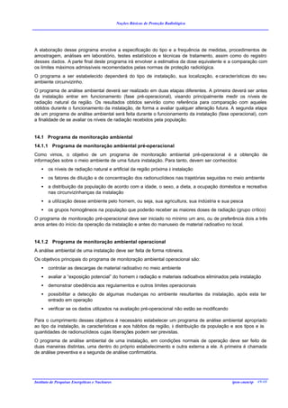 Noções Básicas de Proteção Radiológica




A elaboração desse programa envolve a especificação do tipo e a frequência de medidas, procedimentos de
amostragem, análises em laboratório, testes estatísticos e técnicas de tratamento, assim como do registro
desses dados. A parte final deste programa irá envolver a estimativa da dose equivalente e a comparação com
os limites máximos admissíveis recomendados pelas normas de proteção radiológica.
O programa a ser estabelecido dependerá do tipo de instalação, sua localização, e características do seu
ambiente circunvizinho.
O programa de análise ambiental deverá ser realizado em duas etapas diferentes. A primeira deverá ser antes
da instalação entrar em funcionamento (fase pré-operacional), visando principalmente medir os níveis de
radiação natural da região. Os resultados obtidos servirão como referência para comparação com aqueles
obtidos durante o funcionamento da instalação, de forma a avaliar qualquer alteração futura. A segunda etapa
de um programa de análise ambiental será feita durante o funcionamento da instalação (fase operacional), com
a finalidade de se avaliar os níveis de radiação recebidos pela população.


14.1 Programa de monitoração ambiental
14.1.1 Programa de monitoração ambiental pré-operacional
Como vimos, o objetivo de um programa de monitoração ambiental pré-operacional é a obtenção de
informações sobre o meio ambiente de uma futura instalação. Para tanto, devem ser conhecidos:
    •   os níveis de radiação natural e artificial da região próxima à instalação
    •   os fatores de diluição e de concentração dos radionuclídeos nas trajetórias seguidas no meio ambiente
    •   a distribuição da população de acordo com a idade, o sexo, a dieta, a ocupação doméstica e recreativa
        nas circunvizinhanças da instalação
    •   a utilização desse ambiente pelo homem, ou seja, sua agricultura, sua indústria e sua pesca
    •   os grupos homogêneos na população que poderão receber as maiores doses de radiação (grupo crítico)
O programa de monitoração pré-operacional deve ser iniciado no mínimo um ano, ou de preferência dois a três
anos antes do início da operação da instalação e antes do manuseio de material radioativo no local.


14.1.2 Programa de monitoração ambiental operacional
A análise ambiental de uma instalação deve ser feita de forma rotineira.
Os objetivos principais do programa de monitoração ambiental operacional são:
    •   controlar as descargas de material radioativo no meio ambiente
    •   avaliar a “exposição potencial” do homem à radiação e materiais radioativos eliminados pela instalação
    •   demonstrar obediência aos regulamentos e outros limites operacionais
    •   possibilitar a detecção de algumas mudanças no ambiente resultantes da instalação, após esta ter
        entrado em operação
    •   verificar se os dados utilizados na avaliação pré-operacional não estão se modificando

Para o cumprimento desses objetivos é necessário estabelecer um programa de análise ambiental apropriado
ao tipo da instalação, às características e aos hábitos da região, à distribuição da população e aos tipos e às
quantidades de radionuclídeos cujas liberações podem ser previstas.
O programa de análise ambiental de uma instalação, em condições normais de operação deve ser feito de
duas maneiras distintas, uma dentro do próprio estabelecimento e outra externa a ele. A primeira é chamada
de análise preventiva e a segunda de análise confirmatória.




Instituto de Pesquisas Energéticas e Nucleares                                                   ipen-cnen/sp 49/48
 