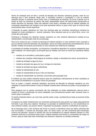 Noções Básicas de Proteção Radiológica




Dentro da instalação deve ser feito o controle da liberação dos efluentes radioativos gerados, antes de sua
descarga para o meio ambiente. Neste caso, é necessário conhecer a quantidade e o tipo de material
radioativo lançado no ambiente (termo fonte), para a contabilização da descarga. De forma a garantir que os
limites de dose nos indivíduos do público não serão ultrapassados devem ser determinados previamente os
limites derivados de descarga. Estes são definidos como sendo a atividade anual de material radioativo de
composição especificada que resultará numa dose equivalente efetiva no grupo crítico igual ao limite de dose
recomendado pelas normas específicas.
A liberação de gases radioativos por meio das chaminés p      ode ser conhecida colocando-se monitores de
radiação em locais estratégicos e , quando necessário, filtros absolutos para pó ou outros filtros, como o de
carvão ativo para gases.
Controla-se a liberação dos efluentes líquidos radioativos ao meio ambiente efetuando-se medidas de sua
radioatividade e concentração antes de sua descarga.
Para se ter certeza de que o controle da descarga de material radioativo no meio ambiente é bem conduzido e
para se detectar possíveis liberações não planejadas, acima dos limites operacionais pré-estabelecidos, faz-se
também medidas de amostras provenientes do meio ambiente sob influência da instalação.
A quantidade de medidas necessárias, sua frequência e importância dependem do programa estabelecido para
cada instalação. De maneira geral, os principais tipos de medidas, sem levar em conta sua importância relativa
são:
    •   medidas do ar atmosférico, particulados e gases
    •   medidas das condições meteorológicas do ambiente, direção e velocidade dos ventos, pluviometria etc
    •   medida da atividade na água da chuva
    •   medida da atividade das águas de rios e córregos da redondeza
    •   medida da atividade das águas subterrâneas
    •   medida da radioatividade do solo
    •   medida da radioatividade da fauna e flora da redondeza
    •   medida da radioatividade nos alimentos consumidos pela população local
É evidente que essa análise ambiental externa pode ser simplificada criteriosamente se forem estudadas as
vias críticas de transferência e os grupos críticos da população.
Para se avaliar o impacto ambiental radiológico decorrente da liberação de efluentes radioativos de uma
instalação é imprescindível estimar a dose de radiação recebida pelos indivíduos do público e da população em
geral.
Para assegurar que os valores encontrados não irão ultrapassar os limites estabelecidos, deve-se tomar o
cuidado de incluir a contribuição de outras instalações, que eventualmente possam estar causando dose no
mesmo grupo considerado.
O controle ambiental externo, por outro lado, permite avaliar a dose, considerando-se todas as possíveis fontes
de radiação.
O programa de análise ambiental deve ser examinado periodicamente para garantir que esteja adequadamente
formulado e que atinja seus objetivos. Mudanças na operação do estabelecimento ou nas características do
meio ambiente receptor, que possam alterar a exposição da população, requerem modificações do programa.
Se as descargas para o meio ambiente são triviais ou quando a experiência indica que dados suficientes têm
sido acumulados, o controle das descargas pode, em certos casos, ser feito unicamente pela monitoração
contínua dos efluentes. Quando os estudos das vias de transferência do material radioativo liberado no meio
ambiente confirmam os processos pelos quais o material radioativo será diluído ou concentrado até chegar ao
homem, pode-se então optar pela monitoração dos efluentes e dispensar as medidas ambientais.




Instituto de Pesquisas Energéticas e Nucleares                                                ipen-cnen/sp 50/49
 