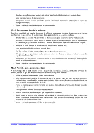 Noções Básicas de Proteção Radiológica




    •   Solicitar a remoção da roupa contaminada e lavar a parte atingida do corpo com bastante água;
    •   Isolar e sinalizar a área do derramamento;
    •   Não permitir que as pessoas envolvidas deixem o local sem monitoração e liberação da equipe de
        proteção radiológica;
    •   Anotar o nome das pessoas envolvidas no derramamento.


15.2.2 Derramamento de material radioativo
Quando a quantidade de material derramado é suficiente para causar riscos de doses externas e internas
significativas, ou que há risco de contaminação do ar, pode-se tomar as seguintes medidas:
    •   Orientar todas as pessoas não envolvidas no derramamento para deixarem o recinto imediatamente.
    •   Utilizando-se de luvas ou pinças, tomar as medidas corretivas rapidamente para evitar o espalhamento
        da contaminação, por exemplo, levantando o frasco e colocando um papel mata-borrão sobre o líquido.
    •   Descartar as luvas e retirar as peças de roupa contaminadas (avental, etc.).
    •   Lavar a parte atingida do corpo com bastante água.
    •   Sair do recinto e sinalizar ao acesso para que ninguém entre no mesmo.
    •   Não permitir que as pessoas envolvidas se movimentem para fora de uma determinada área para não
        espalhar a contaminação.
    •   Não permitir que as pessoas envolvidas deixem a área determinada sem monitoração e liberação da
        equipe de proteção radiológica.
    •   Anotar o nome das pessoas envolvidas no derramamento.

15.2.3 Acidentes com a contaminação do ar
A contaminação do ar pode ocorrer devido à evaporação, vaporização, explosão, combustão, formação de
fumaça, escape de gás, etc. Nestes casos pode-se tomar as seguintes medidas:
    •   Avisar as pessoas para deixarem o local imediatamente.
    •   Uma medida simples de proteção respiratória é colocar sobre a boca e o nariz um lenço, panos ou
        toalhas úmidos, dobrado várias vezes e respirar através deles. A redução da contaminação interna que
        pode ser obtida com esta prática é de 1/10.
    •   Tomar as medidas possíveis no momento para evitar a dispersão da contaminação (desligar exaustão
        externa, etc.).
    •   Sair rapidamente e fechar todos os acessos ao recinto.
    •   Sinalizar o recinto e providenciar para que ninguém entre no mesmo.
    •   Reunir todas as pessoas que estiverem sob suspeita de contaminação em uma área próxima para
        serem monitoradas e descontaminadas. Somente em caso de atendimento médico permitir que uma
        pessoa não monitorada deixe a área.
    •   Anotar o nome das pessoas envolvidas no derramamento.




Instituto de Pesquisas Energéticas e Nucleares                                               ipen-cnen/sp 53/52
 