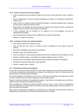 Noções Básicas de Proteção Radiológica




15.2.4 Perda ou extravio de fontes de radiação
    •   Avisar as pessoas para que mantenham distância do local onde a fonte possa estar, isolar e sinalizar a
        área.
    •   Acionar imediatamente o serviço de proteção radiológica para realizar um levantamento radiométrico e
        rastrear a fonte.
    •   Antes de tomar as medidas corretivas providenciar blindagem ou recipiente adequado para o transporte
        da fonte, pinças e garras para remover a fonte.
    •   Deve-se fazer uma estimativa da dose que possa ser recebida pelos indivíduos durante a operação de
        resgate, e deve-se controlar o tempo gasto na recuperação.
    •   A fonte recuperada deve ser colocada em um recipiente ou em uma blindagem, que deve ser
        adequadamente sinalizada.
    •   Caso não seja possível localizar a fonte, a CNEN deve ser avisada imediatamente.
    •   Preparar um relatório da ocorrência.

15.2.5 Incêndios em locais com material radioativo
    •   Avisar todas as pessoas para deixarem o local.
    •   Caso não haja risco com o fogo ou a fumaça, remover os embalados em bom estado da área de
        incêndio.
    •   Não remover embalados que já tenham sido danificados.
    •   Combater o fogo à maior distância possível.
    •   Avisar os bombeiros e outras pessoas da segurança local sobre a existência de fonte radioativa no local.
    •   Orientar o combate ao fogo e as atividades de emergência (distância, água em neblina).
    •   Encaminhar para monitoração e descontaminação todas as pessoas envolvidas na emergência.
    •   Providenciar a descontaminação após a ação reparadora.
    •   Preparar o relatório sobre o acidente.

15.3 Procedimentos básicos de emergência
No caso de uma pessoa envolvida necessitar de auxílio médico urgente, deve-se atendê-la prontamente. Não é
por ela estar possivelmente contaminada que se atrasará o seu atendimento. Porém, os médicos devem ser
informados que a vítima pode estar contaminada.
No caso de ingestão de radioisótopos, a não ser que o vômito seja contra-indicado, deve-seprovocar o vômito
na vítima. Pode-se fornecer um copo de água para a vítima e repetir processo.
Depois de tomadas as medidas de recuperação da situação, a área deve ser monitorada para que se tenha a
certeza de que as providências tomadas foram eficazes.
Para a aplicação das medidas de controle necessárias deve ser usado o menor número de trabalhadores
possível e estabelecer um procedimento de tal forma que as doses recebidas sejam as menores possíveis, ou
seja, elas devem ser otimizadas.
Após o término da situação de emergência, é aconselhável que os dosímetros de leitura indireta de todos os
trabalhadores envolvidos sejam encaminhados para processamento e avaliação.




Instituto de Pesquisas Energéticas e Nucleares                                                   ipen-cnen/sp 54/53
 