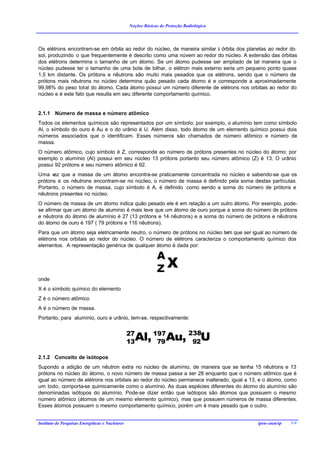 Noções Básicas de Proteção Radiológica




Os elétrons encontram-se em órbita ao redor do núcleo, de maneira similar à órbita dos planetas ao redor do
sol, produzindo o que frequentemente é descrito como uma núvem ao redor do núcleo. A extensão das órbitas
dos elétrons determina o tamanho de um átomo. Se um átomo pudesse ser ampliado de tal maneira que o
núcleo pudesse ter o tamanho de uma bola de bilhar, o elétron mais externo seria um pequeno ponto quase
1,5 km distante. Os prótons e nêutrons são muito mais pesados que os elétrons, sendo que o número de
prótons mais nêutrons no núcleo determina quão pesado cada átomo é e corresponde a aproximadamente
99,98% do peso total do átomo. Cada átomo possui um número diferente de elétrons nos orbitais ao redor do
núcleo e é este fato que resulta em seu diferente comportamento químico.


2.1.1 Número de massa e número atômico
Todos os elementos químicos são representados por um símbolo; por exemplo, o alumínio tem como símbolo
Al, o símbolo do ouro é Au e o do urânio é U. Além disso, todo átomo de um elemento químico possui dois
números associados que o identificam. Esses números são chamados de número atômico e número de
massa.
O número atômico, cujo símbolo é Z, corresponde ao número de prótons presentes no núcleo do átomo; por
exemplo o alumínio (Al) possui em seu núcleo 13 prótons portanto seu número atômico (Z) é 13. O urânio
possui 92 prótons e seu número atômico é 92.
Uma v que a massa de um átomo encontra-se praticamente concentrada no núcleo e sabendo-se que os
      ez
prótons e os nêutrons encontram-se no núcleo, o número de massa é definido pela soma destas partículas.
Portanto, o número de massa, cujo símbolo é A, é definido como sendo a soma do número de prótons e
nêutrons presentes no núcleo.
O número de massa de um átomo indica quão pesado ele é em relação a um outro átomo. Por exemplo, pode-
se afirmar que um átomo de alumínio é mais leve que um átomo de ouro porque a soma do número de prótons
e nêutrons do átomo de alumínio é 27 (13 prótons e 14 nêutrons) e a soma do número de prótons e nêutrons
do átomo de ouro é 197 ( 79 prótons e 116 nêutrons).
Para que um átomo seja eletricamente neutro, o número de prótons no núcleo tem que ser igual ao número de
elétrons nos orbitais ao redor do núcleo. O número de elétrons caracteriza o comportamento químico dos
elementos. A representação genérica de qualquer átomo é dada por:

                                                              A
                                                              ZX
onde
X é o símbolo químico do elemento
Z é o número atômico
A é o número de massa.
Portanto, para alumínio, ouro e urânio, tem-se, respectivamente:


                                                 27
                                                 13   Al, 197Au, 238U
                                                           79     92

2.1.2 Conceito de isótopos
Supondo a adição de um nêutron extra no núcleo de alumínio, de maneira que se tenha 15 nêutrons e 13
prótons no núcleo do átomo, o novo número de massa passa a ser 28 enquanto que o número atômico que é
igual ao número de elétrons nos orbitais ao redor do núcleo permanece inalterado, igual a 13, e o átomo, como
um todo, comporta-se quimicamente como o alumínio. As duas espécies diferentes do átomo do alumínio são
denominadas isótopos do alumínio. Pode-se dizer então que isótopos são átomos que possuem o mesmo
número atômico (átomos de um mesmo elemento químico), mas que possuem números de massa diferentes.
Esses átomos possuem o mesmo comportamento químico, porém um é mais pesado que o outro.


Instituto de Pesquisas Energéticas e Nucleares                                              ipen-cnen/sp   5/4
 