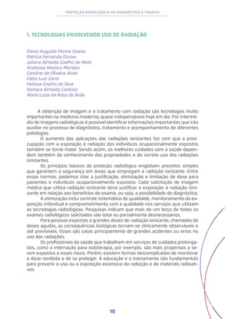 10
PROTEÇÃO RADIOLÓGICA NO DIAGNÓSTICO E TERAPIA
1. TECNOLOGIAS ENVOLVENDO USO DE RADIAÇÃO
Flávio Augusto Penna Soares
Patrícia Fernanda Dorow
Juliana Almeida Coelho de Melo
Andressa Marjory Mendes
Caroline de Oliveira Alves
Fábio Luiz Zanzi
Heloisa Coelho da Silva
Itamara Almeida Cardoso
Maria Luiza da Rosa de Ávila
A obtenção de imagem e o tratamento com radiação são tecnologias muito
importantes na medicina moderna, quase indispensáveis hoje em dia. Por intermé-
dio de imagens radiológicas é possível identificar informações importantes que irão
auxiliar no processo de diagnóstico, tratamento e acompanhamento de diferentes
patologias.
	 O aumento das aplicações das radiações ionizantes faz com que a preo-
cupação com a exposição à radiação dos indivíduos ocupacionalmente expostos
também se torne maior. Sendo assim, os melhores cuidados com a saúde depen-
dem também do conhecimento das propriedades e do correto uso das radiações
ionizantes.
	 Os princípios básicos da proteção radiológica englobam preceitos simples
que garantem a segurança em áreas que empregam a radiação ionizante. Entre
essas normas, podemos citar a justificação, otimização e limitação de dose para
pacientes e indivíduos ocupacionalmente expostos. Cada solicitação de imagem
médica que utiliza radiação ionizante deve justificar a exposição à radiação ioni-
zante em relação aos benefícios do exame, ou seja, a possibilidade do diagnóstico.
	 A otimização inclui controle sistemático de qualidade, monitoramento da ex-
posição individual e comprometimento com a qualidade nos serviços que utilizam
as tecnologias radiológicas. Pesquisas indicam que mais de um terço de todos os
exames radiológicos solicitados são total ou parcialmente desnecessários.
	 Para pessoas expostas a grandes doses de radiação ionizante, chamadas de
doses agudas, as consequências biológicas tornam-se clinicamente observáveis e
até previsíveis. Esses são casos principalmente de grandes acidentes ou erros no
uso das radiações.
	 Os profissionais da saúde que trabalham em serviços de cuidados prolonga-
dos, como a internação para iodoterapia, por exemplo, são mais propensos a se-
rem expostos a esses riscos. Porém, existem formas descomplicadas de monitorar
a dose recebida e de se proteger. A educação e o treinamento são fundamentais
para prevenir o uso ou a exposição excessiva da radiação e de materiais radioati-
vos.
 