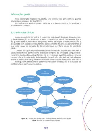 100
PROTEÇÃO RADIOLÓGICA NO DIAGNÓSTICO E TERAPIA
Informações gerais
Para a descrição do protocolo, adotou-se a utilização de gama câmara que faz
aquisição de imagens do tipo SPECT.
Os parâmetros técnicos podem variar de acordo com a rotina do serviço e o
equipamento utilizado.
5.17. Indicações clínicas
A doença arterial coronária é conhecida pela insuficiência de irrigação san-
guínea no coração por meio das artérias coronarianas e está diretamente ligada
ao grau de obstrução do fluxo sanguíneo. Nesta patologia, o músculo cardíaco é
bloqueado com placas que resultam no estreitamento das artérias coronarianas, o
que pode causar ao paciente dor torácica (angina) ou infarto agudo do miocárdio
(IAM).
Um dos principais exames realizados é a cintilografia de perfusão miocárdica.
Esse procedimento permite uma avaliação completa da circulação sanguínea co-
ronariana, auxiliando no diagnóstico e na prevenção de eventos cardíacos graves,
como o infarto do miocárdio. A cintilografia de perfusão miocárdica é indicada para
avaliar a distribuição sanguínea no miocárdio em situações de repouso e estresse.
Na Figura 14, observam-se possíveis indicações clínicas para a realização da
cintilografia de perfusão miocárdica.
Figura 14 − Indicações clínicas para cintilografia de perfusão miocárdica.
Fonte: Arquivo de imagens dos autores.
 