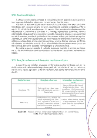 101
PROTEÇÃO RADIOLÓGICA NO DIAGNÓSTICO E TERAPIA
5.18. Contraindicações
A utilização dos radiofármacos é contraindicada em pacientes que apresen-
tam hipersensibilidade a algum dos componentes das fórmulas.
Além disso, a análise de perfusão miocárdica sob estresse com exercício é con-
traindicada em casos de angina instável, insuficiência cardíaca congestiva, infarto
agudo do miocárdio 2 a 4 dias antes do exame, hipertensão arterial não controla-
da (sistólica > 220 mmHG e diastólica > 12 mmHg), hipertensão pulmonar, arritmia
não tratada, bloqueio atrioventricular avançado, miocardite aguda, estenose mitral
ou aórtica severa, cardiomiopatia obstrutiva severa e doenças sistêmicas agudas.
Ademais, as contraindicações relativas ao estresse por exercício são doenças neu-
rológicas, ortopédicas, artrite, doença pulmonar severa, doença vascular periférica,
falta severa de condicionamento físico e inabilidade de compreensão do protocolo
do exercício. Contudo, estresse farmacológico é uma alternativa.
Ressalta-se que exposição à radiação ionizante durante o período gestacio-
nal ou de amamentação deve ser realizada somente em casos de extrema neces-
sidade.
5.19. Reações adversas e interações medicamentosas
A ocorrência de reações adversas e interações medicamentosas com os ra-
diofármacos utilizados na cintilografia de perfusão miocárdica é rara ou raríssima,
no entanto, alguns episódios já foram relatados, tais como demonstrados no Qua-
dro 03.
Radiofármaco Reações adversas Interações medicamen-
tosas
Cloreto de 201
Tl
Febre, eritema, rubor, erup-
ção cutânea difusa, prurido e
hipotensão.
Doxorrubicina, dipiridamol,
bicarbonato de sódio, 𝛃  blo-
queadores, nitratos, propano-
lol, vasopressina, furosemida,
glicosídeos digitálicos e isopro-
terenol.
MIBI-99
mTc
Gosto metálico ou amargo na
boca, dispneia aguda, comi-
chão, hipotensão, bradicardia,
erupção cutânea no corpo e
nas extremidades e hipersen-
sibilidade.
Cafeína, metilxantinas, nitratos,
B bloqueadores e bloquea-
dores seletivos dos canais de
cálcio.
Quadro 04 − Reações adversas e interações medicamentosas aos radiofármacos.
Fonte: Arquivo de imagens dos autores.
 