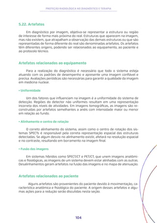 104
PROTEÇÃO RADIOLÓGICA NO DIAGNÓSTICO E TERAPIA
5.22. Artefatos
Em diagnóstico por imagem, objetiva-se representar a estrutura ou região
de interesse de forma mais próxima do real. Estruturas que aparecem na imagem,
mas não existem, que atrapalham a observação das demais estruturas ou que são
representadas de forma diferente do real são denominadas artefatos. Os artefatos
têm diferentes origens, podendo ser relacionados ao equipamento, ao paciente e
ao protocolo técnico.
Artefatos relacionados ao equipamento
Para a realização do diagnóstico é necessário que todo o sistema esteja
atuando com os padrões de desempenho e apresente uma imagem confiável e
precisa. Avaliações periódicas são necessárias para garantir a qualidade da imagem
em medicina nuclear.
• Uniformidade
Um dos fatores que influenciam na imagem é a uniformidade do sistema de
detecção. Regiões do detector não uniformes resultam em uma representação
incorreta dos níveis de atividades. Em imagens tomográficas, as imagens são re-
construídas por artefatos semelhantes a anéis com intensidade maior ou menor
em relação ao fundo.
• Alinhamento e centro de rotação
O correto alinhamento do sistema, assim como o centro de rotação dos sis-
temas SPECTs é responsável pela correta representação espacial das estruturas
detectadas. Se algum desvio no alinhamento existir, afetará na resolução espacial
e no contraste, resultando em borramento na imagem final.
• Fusão das imagens
Em sistemas híbridos como SPECT/CT e PET/CT, que unem imagens anatômi-
cas e fisiológicas, as imagens de um sistema devem estar alinhadas com as outras.
Desalinhamentos geram artefatos na fusão das imagens e no mapa de atenuação.
Artefatos relacionados ao paciente
	 Alguns artefatos são provenientes do paciente devido à movimentação, ca-
racterística anatômica e fisiológica do paciente. A origem desses artefatos e algu-
mas ações para a redução serão discutidas nesta seção.
 