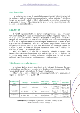 106
PROTEÇÃO RADIOLÓGICA NO DIAGNÓSTICO E TERAPIA
• Erro de aquisição
	 A aquisição com tempo de aquisição inadequado ocasiona imagens com bai-
xa contagem, podendo gerar imagens que dificultam a interpretação. A seleção do
tempo por quadro alinhada à atividade administrada no paciente é essencial para
a qualidade de imagem. A janela energética também deve ser devidamente sele-
cionada para cada radioisótopo.
5.23. PET-CT
O PET/CT, equipamento híbrido de tomografia por emissão de pósitron com
tomografia computadorizada, é uma das mais novas tecnologias da medicina nu-
clear, que utiliza radiofármacos emissores de pósitron na imagem PET e raios X na
imagem de tomografia. Mais comumente utilizado para varreduras oncológicas,
trata-se de um equipamento que produz imagens metabólicas e anatômicas, obti-
das quase simultaneamente. Assim, essa ferramenta proporciona a imediata cor-
relação anatômica dos achados, facilitando a identificação de doenças, bem como
a diferenciação entre alterações benignas e malignas, definindo com precisão, por
exemplo, o melhor local para uma biópsia.
Além de procedimentos para fins de diagnóstico oncológico, o PET/CT tam-
bém é utilizado em especialidades de neurologia, cardiologia e endocrinologia, en-
tre outras, sendo capaz de detectar problemas neurológicos, como o Alzheimer e
epilepsia, e verificar problemas cardíacos e processos infecciosos.
5.24. Terapia com radiofármacos
A Medicina Nuclear tem um papel importante na terapia de algumas doenças.
A utilização de radiofármacos no tratamento de câncer teve início nos anos 1940 e
vem expandindo com a introdução de novos radioisótopos.
Atualmente, os radionuclídeos mais utilizados para tratamento e as suas indi-
cações são apresentados no Quadro 04.
Radionuclí-
deo
Energia Meia-vida
Via de ad-
ministração
Radiofár-
maco
Indicação
Iodo 131
364 keV 8,02 dias Via oral
131
I - Iodeto de
sódio MIBG
Câncer de
tireoide/ neu-
roendócrino
Rádio 223
5 a 7,5 MeV 11,4 dias Endovenosa
Cloreto de
rádio
Câncer de
próstata
Lutécio 177
133 a 497 keV 6,7 dias Endovenosa
177
Lu-octreo-
tato
Câncer neu-
roendócrino
Quadro 05 − Radionuclídeos utilizados para terapia em medicina nuclear.
Fonte: Arquivo de imagens dos autores.
 