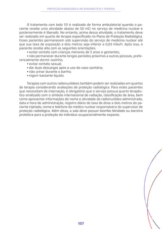 107
PROTEÇÃO RADIOLÓGICA NO DIAGNÓSTICO E TERAPIA
O tratamento com Iodo 131 é realizado de forma ambulatorial quando o pa-
ciente recebe uma atividade abaixo de 50 mCi no serviço de medicina nuclear e
posteriormente é liberado. No entanto, acima dessa atividade, o tratamento deve
ser realizado em quarto de terapia especificado no Plano de Proteção Radiológica.
Esses pacientes permanecem sob supervisão do serviço de medicina nuclear até
que sua taxa de exposição a dois metros seja inferior a 0,03 mSv/h. Após isso, o
paciente recebe alta com as seguintes orientações:
•	evitar contato com crianças menores de 5 anos e gestantes;
•	não permanecer durante longos períodos próximos a outras pessoas, prefe-
rencialmente dormir sozinho;
•	evitar contato sexual;
•	dar duas descargas após o uso do vaso sanitário;
•	não urinar durante o banho;
•	ingerir bastante líquido.
Terapias com outros radionuclídeos também podem ser realizadas em quartos
de terapia considerando avaliações de proteção radiológica. Para estes pacientes
que necessitam de internação, é obrigatório que o serviço possua quarto terapêu-
tico sinalizado com o símbolo internacional de radiação, classificação de área, bem
como apresentar informações de nome e atividade do radionuclídeo administrado,
data e hora de administração, registro diário de taxa de dose a dois metros do pa-
ciente injetado, nome e telefone do médico nuclear responsável e do supervisor de
proteção radiológica. Além disso, a sala deve possuir biombo blindado ou barreira
protetora para a proteção do indivíduo ocupacionalmente exposto.
 