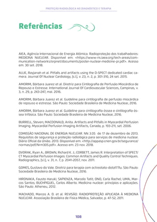 108
PROTEÇÃO RADIOLÓGICA NO DIAGNÓSTICO E TERAPIA
Referências
AIEA, Agência Internacional de Energia Atômica. Radioproteção dos trabalhadores:
MEDICINA NUCLEAR. Disponível em: <https://www-ns.iaea.org/tech-areas/com-
munication-networks/orpnet/documents/poster-nuclear-medicine-pr.pdf>. Acesso
em: 30 set. 2018.
ALLIE, Rayjanah et al. Pitfalls and artifacts using the D-SPECT dedicated cardiac ca-
mera. Journal Of Nuclear Cardiology, [s.l.], v. 23, n. 2, p. 301-310, 24 set. 2015.
AMORIM, Bárbara Juarez et al. Diretriz para Cintilografia de Perfusão Miocárdica de
Repouso e Estresse. International Journal Of Cardiovascular Sciences, Campinas, v.
3, n. 29, p. 243-247, mai. 2016.
AMORIM, Bárbara Juarez et al. Guideline para cintilografia de perfusão miocárdica
de repouso e estresse. São Paulo: Sociedade Brasileira de Medicina Nuclear, 2016.
AMORIM, Bárbara Juarez et al. Guideline para cintilografia óssea e cintilografia ós-
sea trifásica. São Paulo: Sociedade Brasileira de Medicina Nuclear, 2016.
BURRELL, Steven; MACDONALD, Anita. Artifacts and Pitfalls in Myocardial Perfusion
Imaging. Myocardial Perfusion Imaging Artifacts, Canada, p. 193-211, set. 2006.
COMISSÃO NACIONAL DE ENERGIA NUCLEAR. NN 3.05 de 17 de dezembro de 2013.
Requisitos de segurança e proteção radiológica para serviços de medicina nuclear.
Diário Oficial da União. 2013. Disponível em: <http://appasp.cnen.gov.br/seguranca/
normas/pdf/Nrm305.pdf>. Acesso em: 23 nov. 2018.
DVORAK, Ryan A.; BROWN, Richard K. J.; CORBETT, James R. Interpretation of SPECT/
CT Myocardial Perfusion Images: Common Artifacts and Quality Control Techniques.
Radiographics, [s.l.], v. 31, n. 7, p. 2041-2057, nov. 2011.
GOMES, Gustavo do Vale. Diretriz para terapia com octreotato-dota177lu. São Paulo:
Sociedade Brasileira de Medicina Nuclear, 2016.
HIRONAKA, Fausto Haruki; SAPIENZA, Marcelo Tatit; ONO, Carla Rachel; LIMA, Mar-
cos Santos; BUCHPIGUEL, Carlos Alberto. Medicina nuclear: princípios e aplicações.
São Paulo: Atheneu, 2012.
MACHADO, Marcos A. D. et al. REVISÃO: RADIOPROTEÇÃO APLICADA À MEDICINA
NUCLEAR. Associação Brasileira de Física Médica, Salvador, p. 47-52, 2011.
 