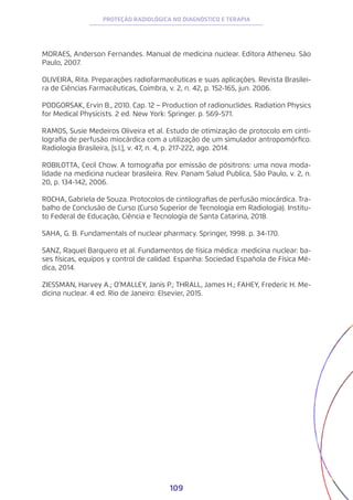 109
PROTEÇÃO RADIOLÓGICA NO DIAGNÓSTICO E TERAPIA
MORAES, Anderson Fernandes. Manual de medicina nuclear. Editora Atheneu. São
Paulo, 2007.
OLIVEIRA, Rita. Preparações radiofarmacêuticas e suas aplicações. Revista Brasilei-
ra de Ciências Farmacêuticas, Coimbra, v. 2, n. 42, p. 152-165, jun. 2006.
PODGORSAK, Ervin B., 2010. Cap. 12 − Production of radionuclides. Radiation Physics
for Medical Physicists. 2 ed. New York: Springer. p. 569-571.
RAMOS, Susie Medeiros Oliveira et al. Estudo de otimização de protocolo em cinti-
lografia de perfusão miocárdica com a utilização de um simulador antropomórfico.
Radiologia Brasileira, [s.l.], v. 47, n. 4, p. 217-222, ago. 2014.
ROBILOTTA, Cecil Chow. A tomografia por emissão de pósitrons: uma nova moda-
lidade na medicina nuclear brasileira. Rev. Panam Salud Publica, São Paulo, v. 2, n.
20, p. 134-142, 2006.
ROCHA, Gabriela de Souza. Protocolos de cintilografias de perfusão miocárdica. Tra-
balho de Conclusão de Curso (Curso Superior de Tecnologia em Radiologia). Institu-
to Federal de Educação, Ciência e Tecnologia de Santa Catarina, 2018.
SAHA, G. B. Fundamentals of nuclear pharmacy. Springer, 1998. p. 34-170.
SANZ, Raquel Barquero et al. Fundamentos de física médica: medicina nuclear: ba-
ses físicas, equipos y control de calidad. Espanha: Sociedad Española de Física Mé-
dica, 2014.
ZIESSMAN, Harvey A.; O’MALLEY, Janis P.; THRALL, James H.; FAHEY, Frederic H. Me-
dicina nuclear. 4 ed. Rio de Janeiro: Elsevier, 2015.
 
