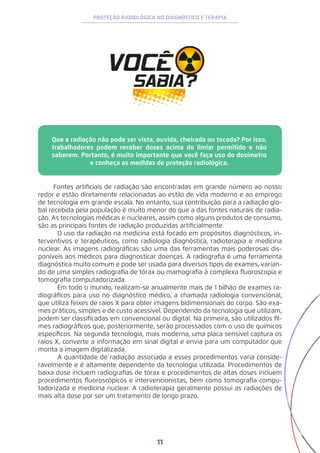 11
PROTEÇÃO RADIOLÓGICA NO DIAGNÓSTICO E TERAPIA
Que a radiação não pode ser vista, ouvida, cheirada ou tocada? Por isso,
trabalhadores podem receber doses acima do limiar permitido e não
saberem. Portanto, é muito importante que você faça uso do dosímetro
e conheça as medidas de proteção radiológica.
Fontes artificiais de radiação são encontradas em grande número ao nosso
redor e estão diretamente relacionadas ao estilo de vida moderno e ao emprego
de tecnologia em grande escala. No entanto, sua contribuição para a radiação glo-
bal recebida pela população é muito menor do que a das fontes naturais de radia-
ção. As tecnologias médicas e nucleares, assim como alguns produtos de consumo,
são as principais fontes de radiação produzidas artificialmente.
	 O uso da radiação na medicina está focado em propósitos diagnósticos, in-
terventivos e terapêuticos, como radiologia diagnóstica, radioterapia e medicina
nuclear. As imagens radiográficas são uma das ferramentas mais poderosas dis-
poníveis aos médicos para diagnosticar doenças. A radiografia é uma ferramenta
diagnóstica muito comum e pode ser usada para diversos tipos de exames, varian-
do de uma simples radiografia de tórax ou mamografia à complexa fluoroscopia e
tomografia computadorizada.
	 Em todo o mundo, realizam-se anualmente mais de 1 bilhão de exames ra-
diográficos para uso no diagnóstico médico, a chamada radiologia convencional,
que utiliza feixes de raios X para obter imagens bidimensionais do corpo. São exa-
mes práticos, simples e de custo acessível. Dependendo da tecnologia que utilizam,
podem ser classificadas em convencional ou digital. Na primeira, são utilizados fil-
mes radiográficos que, posteriormente, serão processados com o uso de químicos
específicos. Na segunda tecnologia, mais moderna, uma placa sensível captura os
raios X, converte a informação em sinal digital e envia para um computador que
monta a imagem digitalizada.
	 A quantidade de radiação associada a esses procedimentos varia conside-
ravelmente e é altamente dependente da tecnologia utilizada. Procedimentos de
baixa dose incluem radiografias de tórax e procedimentos de altas doses incluem
procedimentos fluoroscópicos e intervencionistas, bem como tomografia compu-
tadorizada e medicina nuclear. A radioterapia geralmente possui as radiações de
mais alta dose por ser um tratamento de longo prazo.
 