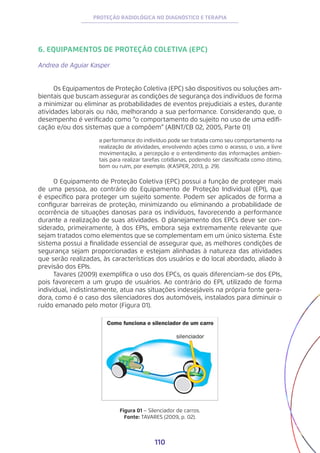 110
PROTEÇÃO RADIOLÓGICA NO DIAGNÓSTICO E TERAPIA
6. EQUIPAMENTOS DE PROTEÇÃO COLETIVA (EPC)
Andrea de Aguiar Kasper
Os Equipamentos de Proteção Coletiva (EPC) são dispositivos ou soluções am-
bientais que buscam assegurar as condições de segurança dos indivíduos de forma
a minimizar ou eliminar as probabilidades de eventos prejudiciais a estes, durante
atividades laborais ou não, melhorando a sua performance. Considerando que, o
desempenho é verificado como “o comportamento do sujeito no uso de uma edifi-
cação e/ou dos sistemas que a compõem” (ABNT/CB 02, 2005, Parte 01)
a performance do indivíduo pode ser tratada como seu comportamento na
realização de atividades, envolvendo ações como o acesso, o uso, a livre
movimentação, a percepção e o entendimento das informações ambien-
tais para realizar tarefas cotidianas, podendo ser classificada como ótimo,
bom ou ruim, por exemplo. (KASPER, 2013, p. 29).
O Equipamento de Proteção Coletiva (EPC) possui a função de proteger mais
de uma pessoa, ao contrário do Equipamento de Proteção Individual (EPI), que
é específico para proteger um sujeito somente. Podem ser aplicados de forma a
configurar barreiras de proteção, minimizando ou eliminando a probabilidade de
ocorrência de situações danosas para os indivíduos, favorecendo a performance
durante a realização de suas atividades. O planejamento dos EPCs deve ser con-
siderado, primeiramente, à dos EPIs, embora seja extremamente relevante que
sejam tratados como elementos que se complementam em um único sistema. Este
sistema possui a finalidade essencial de assegurar que, as melhores condições de
segurança sejam proporcionadas e estejam alinhadas à natureza das atividades
que serão realizadas, às características dos usuários e do local abordado, aliado à
previsão dos EPIs.
Tavares (2009) exemplifica o uso dos EPCs, os quais diferenciam-se dos EPIs,
pois favorecem a um grupo de usuários. Ao contrário do EPI, utilizado de forma
individual, indistintamente, atua nas situações indesejáveis na própria fonte gera-
dora, como é o caso dos silenciadores dos automóveis, instalados para diminuir o
ruído emanado pelo motor (Figura 01).
Figura 01 − Silenciador de carros.
Fonte: TAVARES (2009, p. 02).
 