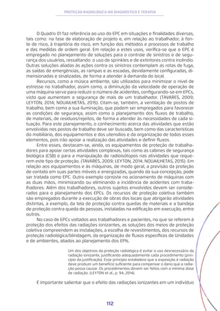 112
PROTEÇÃO RADIOLÓGICA NO DIAGNÓSTICO E TERAPIA
O Quadro 01 faz referência ao uso do EPC em situações e finalidades diversas,
tais como: na fase de elaboração de projeto e, em relação ao trabalhador, à fon-
te de risco, à trajetória do risco, em função dos métodos e processos de trabalho
e das medidas de ordem geral. Em relação a estes usos, verifica-se que o EPC é
empregado no planejamento de soluções para o controle de sinistros e de segu-
rança dos usuários, ressaltando: o uso de sprinkles e de extintores contra incêndio.
Outras soluções aliadas às ações contra os sinistros contemplam as rotas de fuga,
as saídas de emergências, as rampas e as escadas, devidamente configuradas, di-
mensionadas e sinalizadas, de forma a atender à demanda do local.
Recursos, como a música ambiente, são utilizados para minimizar o nível de
estresse no trabalhador, assim como, a diminuição da velocidade de operação de
uma máquina serve para reduzir o número de acidentes, configurando-se em EPCs,
visto que aumentam a segurança de mais de um trabalhador. (TAVARES, 2009;
LEYTON, 2014; NOUAILHETAS, 2015). Citam-se, também, a ventilação de postos de
trabalho, bem como a sua iluminação, que podem ser empregados para favorecer
as condições de segurança, assim como o planejamento dos fluxos de trabalho,
de materiais, de resíduos/rejeitos, de forma a atender às necessidades de cada si-
tuação. Para este planejamento, o conhecimento acerca das atividades que estão
envolvidas nos postos de trabalho deve ser buscado, bem como das características
do mobiliário, dos equipamentos e dos utensílios e da organização de todos esses
elementos, pois irão apoiar a realização das atividades e definir fluxos.
Entre esses, destacam-se, ainda, os equipamentos de proteção de trabalha-
dores para apoiar certas atividades complexas, tais como as cabines de segurança
biológica (CSB) e para a manipulação de radioisótopos nas atividades que reque-
rem este tipo de proteção. (TAVARES, 2009; LEYTON, 2014; NOUAILHETAS, 2015). Em
relação aos equipamentos e às máquinas, de modo geral, a previsão da proteção
de contato em suas partes móveis e energizadas, quando da sua concepção, pode
ser tratada como EPC. Outro exemplo consiste no acionamento de máquinas com
as duas mãos, minimizando ou eliminando a incidência de acidentes com traba-
lhadores. Além dos trabalhadores, outros sujeitos envolvidos devem ser conside-
rados para o planejamento dos EPCs. Os recursos de proteção coletiva também
são empregados durante a execução de obras dos locais que abrigarão atividades
distintas, a exemplo, da tela de proteção contra quedas de materiais e a bandeja
de proteção contra queda de pessoas, instaladas na edificação em execução, entre
outros.
No caso de EPCs voltados aos trabalhadores e pacientes, no que se referem à
proteção dos efeitos das radiações ionizantes, as soluções dos meios de proteção
coletiva compreendem as instalações, a escolha de revestimentos, dos recursos de
proteção radiológica/blindagem, da organização de fluxos específicos de Unidades
e de ambientes, aliados ao planejamento dos EPIs.
Um dos objetivos da proteção radiológica é evitar o uso desnecessário da
radiação ionizante, justificando adequadamente cada procedimento (prin-
cípio da justificação). Esse princípio estabelece que a exposição à radiação
deve produzir um benefício suficiente para compensar o dano que a radia-
ção possa causar. Os procedimentos devem ser feitos com a mínima dose
de radiação. (LEYTON et al., p. 94, 2014).
É importante salientar que o efeito das radiações ionizantes em um indivíduo
 